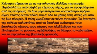 Χτίστηκε σύμφωνα με τις τεχνολογικές εξελίξεις της εποχής.
Περιβαλλόταν από υψηλό με πύργους τείχος, για να προφυλάγεται
από τις επιδρομές. Οι δυο μεγαλύτεροι και κεντρικότεροι δρόμοι
είχαν πλάτος εκατό πόδια, και σ' όλο το μήκος τους στοές και από
τις δυο πλευρές. Η πόλη χωριζόταν σε πέντε συνοικίες. Το ένα τρίτο
της πόλεως καλυπτόταν από τα βασιλικά ανάκτορα, τους
βασιλικούς κήπους, τους τάφους του Αλεξάνδρου και των
Πτολεμαίων, το μουσείο, τη βιβλιοθήκη, το θέατρο, το ναύσταθμο,
και το στρατώνα της βασιλικής φρουράς.
 