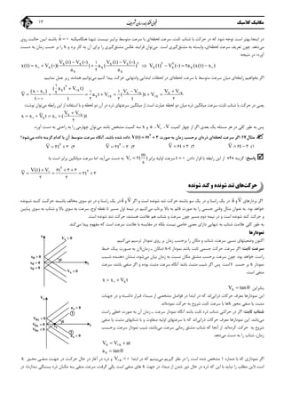 ‫ﻣﻜﺎﻧﻴﻚ‬‫ﻛﻼﺳﻴﻚ‬13
‫ﻟﺤﻈﻪ‬ ‫ﺳﺮﻋﺖ‬ ،‫ﺛﺎﺑﺖ‬ ‫ﺷﺘﺎب‬ ‫ﺑﺎ‬ ‫ﺣﺮﻛﺖ‬ ‫در‬ ‫ﻛﻪ‬ ‫ﺷﻮد‬ ‫ﺗﻮﺟﻪ‬ ‫اﺳﺖ‬ ‫ﺑﻬﺘﺮ‬ ‫اﻳﻨﺠﺎ‬ ‫در‬‫ﻧﻴـﺴﺖ‬ ‫ﺑﺮاﺑـﺮ‬ ‫ﻣﺘﻮﺳﻂ‬ ‫ﺳﺮﻋﺖ‬ ‫ﺑﺎ‬ ‫اي‬‫ﻫﻨﮕﺎﻣﻴﻜـﻪ‬ ‫ﺗﻨﻬـﺎ‬a 

‫روي‬ ‫ﺣﺎﻟـﺖ‬ ‫اﻳـﻦ‬ ‫ﺑﺎﺷـﺪ‬
‫ﻣﻲ‬‫دﻫﺪ‬.‫ﻟﺤﻈﻪ‬ ‫ﺳﺮﻋﺖ‬ ‫ﺗﻌﺮﻳﻒ‬ ‫ﭼﻮن‬‫ﺑﻪ‬ ‫واﺑﺴﺘﻪ‬ ،‫اي‬‫ﻣﺸﺘﻖ‬‫ﮔﻴﺮي‬‫اﺳﺖ‬‫ﻣﻲ‬‫ﻣﺸﺘﻖ‬ ‫ﻋﻜﺲ‬ ‫ﻓﺮاﻳﻨﺪ‬ ‫ﺗﻮان‬‫ﺑﺮ‬ ‫را‬ ‫ﮔﻴﺮي‬‫و‬ ‫ﺑﺮد‬ ‫ﻛﺎر‬ ‫ﺑﻪ‬ ‫آن‬ ‫اي‬x‫دﺳـﺖ‬ ‫ﺑﻪ‬ ‫زﻣﺎن‬ ‫ﺣﺴﺐ‬ ‫ﺑﺮ‬ ‫را‬
‫آورد‬‫؛‬‫ﻧﺘﻴﺠﻪ‬ ‫در‬:
x x x x
x x x x x
x x
V (t) V ( ) V (t) V ( )
x(t) x V ( )( ) a ( ) V (t) V ( ) a (x(t) x )
a a
 
 
 
 
      2 2 21
2
2
‫راﺑﻄﻪ‬ ‫ﺑﺨﻮاﻫﻴﻢ‬ ‫اﮔﺮ‬‫ﻟﺤﻈﻪ‬ ‫ﺳﺮﻋﺖ‬ ‫ﺑﺎ‬ ‫ﻣﺘﻮﺳﻂ‬ ‫ﺳﺮﻋﺖ‬ ‫ﻣﻴﺎن‬ ‫اي‬‫اي‬‫ﻟﺤﻈﺎت‬ ‫در‬‫واﻧ‬ ‫اﺑﺘﺪاﻳﻲ‬‫ﺘﻬ‬‫ﻛﻨﻴﻢ‬ ‫ﭘﻴﺪا‬ ‫ﺣﺮﻛﺖ‬ ‫ﺎﻳﻲ‬‫ﻣﻲ‬‫ﻧﻤﺎﻳﻴﻢ‬ ‫ﻋﻤﻞ‬ ‫زﻳﺮ‬ ‫ﻫﻤﺎﻧﻨﺪ‬ ‫ﺗﻮاﻧﻴﻢ‬:
x x
x x x x
x x x
( a t V t)
(x x ) V V V V
V a t V ( )t V
t t t

  
      

21
1 12
2 2 2

  
 

‫ﺣﺮﻛﺖ‬ ‫در‬ ‫ﻳﻌﻨﻲ‬‫راﺑﻄﻪ‬ ‫اﻳﻦ‬ ‫از‬ ‫اﺳﺘﻔﺎده‬ ‫ﺑﺎ‬ ‫و‬ ‫ﻟﺤﻈﻪ‬ ‫دو‬ ‫آن‬ ‫در‬ ‫ذره‬ ‫ﺳﺮﻋﺘﻬﺎي‬ ‫ﻣﻴﺎﻧﮕﻴﻦ‬ ‫از‬ ‫اﺳﺖ‬ ‫ﻋﺒﺎرت‬ ‫ﻟﺤﻈﻪ‬ ‫دو‬ ‫ﻣﻴﺎن‬ ‫ذره‬ ‫ﻣﻴﺎﻧﮕﻴﻦ‬ ‫ﺳﺮﻋﺖ‬ ،‫ﺛﺎﺑﺖ‬ ‫ﺷﺘﺎب‬ ‫ﺑﺎ‬‫ﻣﻲ‬‫ﻧﻮﺷﺖ‬ ‫ﺗﻮان‬:
x x
x
V V
x x V t x ( )t

   
2

 
‫ﻣﺴﺌﻠﻪ‬ ‫ﻫﺮ‬ ‫در‬ ‫ﻛﻠﻲ‬ ‫ﻃﻮر‬ ‫ﺑﻪ‬ ‫ﭘﺲ‬‫ﺑﻌﺪي‬ ‫ﻳﻚ‬‫ﻛﻤﻴﺖ‬ ‫ﭼﻬﺎر‬ ‫از‬ ‫اﮔﺮ‬V،V،a‫و‬x‫ﺳﻪ‬‫ﻛﻤﻴﺖ‬‫ﻣﻲ‬ ‫ﺑﺎﺷﺪ‬ ‫ﻣﺸﺨﺺ‬‫ﭼﻬﺎر‬ ‫ﺗﻮان‬‫ﻣﻲ‬‫آورد‬ ‫دﺳﺖ‬ ‫ﺑﻪ‬ ‫راﺣﺘﻲ‬ ‫ﺑﻪ‬ ‫را‬.
‫ﻣﺜﺎل‬17:‫ﻟﺤﻈﻪ‬ ‫ﺳﺮﻋﺖ‬ ‫اﮔﺮ‬‫ذره‬ ‫اي‬‫ﺻﻮرت‬ ‫ﺑﻪ‬ ‫زﻣﺎن‬ ‫ﺑﺮﺣﺴﺐ‬ ‫اي‬V(t) t 2
6 3،‫ﺑﺎﺷﺪ‬ ‫ﺷﺪه‬ ‫داده‬‫ﺳﺮﻋﺖ‬ ‫آﻧﮕﺎه‬‫ﻣﺘﻮﺳﻂ‬‫داد‬ ‫ﮔﺰﻳﻨﻪ‬ ‫ﻛﺪام‬ ‫ﺑﺎ‬ ‫آن‬‫ه‬‫ﻣﻲ‬‫ﺷﻮد‬‫؟‬
1(V t 6 32(V t 6 33(V t 2
3 34(V t 2
3 3
‫ﭘﺎﺳﺦ‬:‫ﮔﺰﻳﻨﻪ‬»4«‫دادن‬ ‫ﻗﺮار‬ ‫ﺑﺎ‬ ‫راﺑﻄﻪ‬ ‫اﻳﻦ‬ ‫از‬t  ‫ﺑﺮاﺑﺮ‬ ‫اوﻟﻴﻪ‬ ‫ﺳﺮﻋﺖ‬
m
V ( )
s
 3‫ﻣﻲ‬ ‫دﺳﺖ‬ ‫ﺑﻪ‬‫آﻳﺪ‬.‫ﺳﺮﻋﺖ‬ ‫اﻣﺎ‬‫ﺑﺎ‬ ‫اﺳﺖ‬ ‫ﺑﺮاﺑﺮ‬ ‫ﻣﻴﺎﻧﮕﻴﻦ‬:
V(t) V t
V t
  
   
2
26 3 3
3 3
2 2

‫ﺣﺮﻛﺖ‬‫ﺷﻮﻧﺪه‬ ‫ﻛﻨﺪ‬ ‫و‬ ‫ﺷﻮﻧﺪه‬ ‫ﺗﻨﺪ‬ ‫ﻫﺎي‬
‫ﺑﺮدارﻫﺎي‬ ‫اﮔﺮ‬V

‫و‬a

‫اﺳﺖ‬ ‫ﺷﻮﻧﺪه‬ ‫ﺗﻨﺪ‬ ‫ﺣﺮﻛﺖ‬ ‫ﺑﺎﺷﻨﺪ‬ ‫ﺳﻮ‬ ‫ﻳﻚ‬ ‫در‬ ‫و‬ ‫راﺳﺘﺎ‬ ‫ﻳﻚ‬ ‫در‬‫و‬‫اﮔﺮ‬V

‫و‬a

‫ﺷـﻮﻧﺪه‬ ‫ﻛﻨـﺪ‬ ‫ﺣﺮﻛـﺖ‬ ‫ﺑﺎﺷـﻨﺪ‬ ‫ﻣﺨﺎﻟﻒ‬ ‫ﺳﻮي‬ ‫دو‬ ‫در‬ ‫و‬ ‫راﺳﺘﺎ‬ ‫ﻳﻚ‬ ‫در‬
‫ﺑﻮد‬ ‫ﺧﻮاﻫﺪ‬.‫ﻣﻲ‬ ‫ﭘﺮﺗﺎب‬ ‫ﺑﺎﻻ‬ ‫ﺑﻪ‬ ‫ﻗﺎﺋﻢ‬ ‫ﺻﻮرت‬ ‫ﺑﻪ‬ ‫را‬ ‫ﺟﺴﻤﻲ‬ ‫وﻗﺘﻲ‬ ‫ﻣﺜﺎل‬ ‫ﻋﻨﻮان‬ ‫ﺑﻪ‬‫و‬ ‫ﺑﺎﻻ‬ ‫ﺳﻮي‬ ‫ﺑﻪ‬ ‫ﺳﺮﻋﺖ‬ ،‫اوج‬ ‫ﻧﻘﻄﻪ‬ ‫ﺗﺎ‬ ‫ﻣﺴﻴﺮ‬ ‫اول‬ ‫ﻧﻴﻤﻪ‬ ‫در‬ ‫ﻛﻨﻴﻢ‬‫ﺷﺘﺎب‬‫ﭘـﺎﻳﻴﻦ‬ ‫ﺳﻮي‬ ‫ﺑﻪ‬
‫و‬‫ﻋ‬ ‫ﻫﻢ‬ ‫ﺷﺘﺎب‬ ‫و‬ ‫ﺳﺮﻋﺖ‬ ‫ﭼﻮن‬ ‫ﻣﺴﻴﺮ‬ ‫دوم‬ ‫ﻧﻴﻤﻪ‬ ‫در‬ ‫و‬ ‫اﺳﺖ‬ ‫ﺷﻮﻧﺪه‬ ‫ﻛﻨﺪ‬ ‫ﺣﺮﻛﺖ‬‫ﻫﺴﺘﻨﺪ‬ ‫ﻼﻣﺖ‬،‫ﺷﻮﻧﺪه‬ ‫ﺗﻨﺪ‬ ‫ﺣﺮﻛﺖ‬‫اﺳﺖ‬.
‫در‬ ‫ﺑﻠﻜﻪ‬ ‫ﻧﻴﺴﺖ‬ ‫ﺧﺎﺻﻲ‬ ‫ﻣﻌﻨﻲ‬ ‫داراي‬ ‫ﺗﻨﻬﺎﻳﻲ‬ ‫ﺑﻪ‬ ‫ﺷﺘﺎب‬ ‫ﻋﻼﻣﺖ‬ ‫ﻛﻠﻲ‬ ‫ﻃﻮر‬ ‫ﺑﻪ‬‫ﻣ‬ ‫ﻛﻪ‬ ‫اﺳﺖ‬ ‫ﺳﺮﻋﺖ‬ ‫ﻋﻼﻣﺖ‬ ‫ﺑﺎ‬ ‫ﻣﻘﺎﻳﺴﻪ‬‫ﻔﻬﻮم‬‫ﻣﻲ‬ ‫ﭘﻴﺪا‬‫ﻛﻨﺪ‬.
‫ﻧﻤﻮدارﻫﺎ‬
‫ﺳﺮﻋﺖ‬ ‫ﻧﺴﺒﻲ‬ ‫وﺿﻌﻴﺘﻬﺎي‬ ‫اﻛﻨﻮن‬،‫ﻣﻲ‬ ‫ﺗﺮﺳﻴﻢ‬ ‫ﻧﻤﻮدار‬ ‫روي‬ ‫ﺑﺮ‬ ‫زﻣﺎن‬ ‫ﺑﺮﺣﺴﺐ‬ ‫را‬ ‫ﻣﻜﺎن‬ ‫و‬ ‫ﺷﺘﺎب‬‫ﻛﻨﻴﻢ‬.
‫ﺛﺎﺑﺖ‬ ‫ﺳﺮﻋﺖ‬:‫ﺣﺮﻛﺖ‬ ‫ﺳﺮﻋﺖ‬ ‫اﮔﺮ‬‫ﻧﻤﻮدار‬ ‫ﺑﺎﺷﺪ‬ ‫ﺛﺎﺑﺖ‬ ‫ﺟﺴﻤﻲ‬x-t)‫ﻣﻜﺎن‬‫ـ‬‫زﻣﺎن‬(‫آن‬‫ﺻـﻮر‬ ‫ﺑﻪ‬‫ت‬‫ﺧـﻂ‬ ‫ﻳـﻚ‬
‫ﺑﻮد‬ ‫ﺧﻮاﻫﺪ‬ ‫راﺳﺖ‬.‫ﭼﻮن‬‫ﻣﺸﺘ‬ ‫ﺑﺮﺣﺴﺐ‬ ‫ﺳﺮﻋﺖ‬‫ﻣﻲ‬ ‫ﺑﻴﺎن‬ ‫زﻣﺎن‬ ‫ﺑﻪ‬ ‫ﻧﺴﺒﺖ‬ ‫ﻣﻜﺎن‬ ‫ﻖ‬‫ﺷﻮد‬،‫ﺷـﻴﺐ‬ ‫دﻫﻨـﺪه‬ ‫ﻧـﺸﺎن‬
‫ﻧﻤﻮدار‬x‫ﺣﺴﺐ‬ ‫ﺑﺮ‬t‫اﺳﺖ‬.‫ﻣﺜﺒﺖ‬ ‫ﺷﻴﺐ‬ ‫اﮔﺮ‬ ‫ﭘﺲ‬‫آﻧﮕﺎه‬ ‫ﺑﺎﺷﺪ‬‫ﻣﺜﺒﺖ‬ ‫ﺳﺮﻋﺖ‬‫ﺑﻮده‬‫ﺑ‬ ‫ﻣﻨﻔﻲ‬ ‫اﮔﺮ‬ ‫و‬،‫ﺎﺷﺪ‬‫ﺳﺮﻋﺖ‬
‫ا‬ ‫ﻣﻨﻔﻲ‬‫ﺳﺖ‬.
xx x V t 
‫ﺑﻨﺎﺑﺮاﻳﻦ‬xV tan .
‫ﻧﻤﻮدار‬ ‫اﻳﻦ‬‫ﻫﺎ‬‫ذراﺗﻲ‬ ‫ﺣﺮﻛﺎت‬ ‫ﻣﻌﺮف‬‫ﻗـﺮار‬ ‫ﻣﺒـﺪاء‬ ‫از‬ ‫ﻣﺸﺨﺼﻲ‬ ‫ﻓﻮاﺻﻞ‬ ‫در‬ ‫اﺑﺘﺪا‬ ‫در‬ ‫ﻛﻪ‬ ‫اﻧﺪ‬‫داﺷـﺘﻪ‬‫ﺟﻬـﺎت‬ ‫در‬ ‫و‬
‫ﻣﺤﻮر‬ ‫ﻣﻨﻔﻲ‬ ‫ﻳﺎ‬ ‫ﻣﺜﺒﺖ‬x‫ﺑﺎ‬ ‫ﻫﺎ‬‫ﺳﺮﻋﺖ‬‫ﺣﺮﻛﺖ‬ ‫ﺑﻪ‬ ‫ﺷﺮوع‬ ‫ﺛﺎﺑﺖ‬‫ﻧﻤﻮده‬‫اﻧﺪ‬.
‫ﺛﺎﺑﺖ‬ ‫ﺷﺘﺎب‬:‫ذره‬ ‫ﺷﺘﺎب‬ ‫ﺣﺮﻛﺘﻲ‬ ‫در‬ ‫اﮔﺮ‬‫ﺳﺮﻋﺖ‬ ‫ﻧﻤﻮدار‬ ‫آﻧﮕﺎه‬ ‫ﺑﺎﺷﺪ‬ ‫ﺛﺎﺑﺖ‬‫ـ‬‫زﻣﺎن‬‫آن‬‫ﺧ‬ ‫ﺻﻮرت‬ ‫ﺑﻪ‬‫راﺳﺖ‬ ‫ﻄﻲ‬
‫ﻣﻲ‬‫ﺑﺎﺷ‬‫ﺪ‬.‫ذراﺗﻲ‬ ‫ﺣﺮﻛﺎت‬ ‫ﻣﻌﺮف‬ ‫ﻧﻤﻮدارﻫﺎ‬ ‫اﻳﻦ‬‫ﺷﺘﺎﺑﻬﺎي‬ ‫ﺑﺎ‬ ‫و‬ ‫ﻣﺘﻔﺎوت‬ ‫اوﻟﻴﻪ‬ ‫ﺳﺮﻋﺘﻬﺎي‬ ‫ﺑﺎ‬ ‫ﻛﻪ‬ ‫اﻧﺪ‬‫ﻣﻨﻔﻲ‬ ‫ﻳﺎ‬ ‫ﻣﺜﺒﺖ‬
‫ﺣﺮﻛﺖ‬ ‫ﺑﻪ‬ ‫ﺷﺮوع‬‫ﻛﺮده‬‫اﻧﺪ‬.‫ﻛﻪ‬ ‫آﻧﺠﺎ‬ ‫از‬‫ﻣﻲ‬ ‫ﺳﺮﻋﺖ‬ ‫زﻣﺎﻧﻲ‬ ‫ﻣﺸﺘﻖ‬ ‫ﺷﺘﺎب‬‫ﺑﺎﺷ‬‫ﺪ‬،‫ﺷﻴﺐ‬‫ﺑﺮﺣـﺴﺐ‬ ‫ﺳﺮﻋﺖ‬ ‫ﻧﻤﻮدار‬
‫زﻣﺎن‬،‫ﺑﻪ‬ ‫را‬ ‫ﺷﺘﺎب‬‫ﻣﻲ‬ ‫دﺳﺖ‬‫دﻫﺪ‬.
x xV V at 
xa tan 
‫ﺷﻤﺎره‬ ‫ﺑﺎ‬ ‫ﻛﻪ‬ ‫ﻧﻤﻮداري‬ ‫اﮔﺮ‬1‫اﺳﺖ‬ ‫ﺷﺪه‬ ‫ﻣﺸﺨﺺ‬‫را‬‫ﻣﻲ‬ ‫ﮔﻴﺮﻳﻢ‬ ‫ﻧﻈﺮ‬ ‫در‬‫اﺑﺘﺪا‬ ‫در‬ ‫ﻛﻪ‬ ‫ﺑﻴﻨﻴﻢ‬xV  ‫و‬‫ذ‬‫ﺣﺮﻛـﺖ‬ ‫ﺣﺎل‬ ‫در‬ ‫آﻏﺎز‬ ‫در‬ ‫ره‬‫ﻣﺤـﻮر‬ ‫ﻣﻨﻔـﻲ‬ ‫ﺟﻬـﺖ‬ ‫در‬x
‫اﺳﺖ‬)‫ﻣﻄﻠ‬ ‫اﻳﻦ‬‫اﻳﻦ‬ ‫ﺑﺎ‬ ‫ﻧﺒﺎﻳﺪ‬ ‫را‬ ‫ﺐ‬‫ﺟﻬﺖ‬ ‫در‬ ‫ﻣﺒﺪاء‬ ‫از‬ ‫ﺷﺪن‬ ‫دور‬ ‫ﺣﺎل‬ ‫در‬ ‫ذره‬ ‫ﻛﻪ‬x‫اﺳﺖ‬ ‫ﻣﻨﻔﻲ‬ ‫ﻫﺎي‬‫ﮔﺮﻓﺖ‬ ‫ﻳﻜﻲ‬،‫ﻧـﺪارد‬ ‫ﺑـﺴﺘﮕﻲ‬ ‫ذره‬ ‫ﻣﻜـﺎن‬ ‫ﺑـﻪ‬ ‫ﻣﻨﻔﻲ‬ ‫ﺳﺮﻋﺖ‬.(‫در‬
0xV 0
0xV 0
0xV 0

1t
xa 0
xa 0
t
xV
1
2
0x 0
0x 0
0x 0

xV 0
xV 0
t
x
 