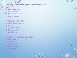 Қабыса байланысып тұрған тіркесті табыңыз.
A) Әдейі келдім.
B) Үйдің шатыры.
C) Мұғалім айтты.
D) Мектепте оқиды.
E) Белгілі ақын.
Меңгеруді көрсетіңіз.
A) Жолаушылар келді.
B) Мектеп үйі.
C) Сыныпта отыр.
D) Таулы өлке.
E) Үнді шайы.
Етістікті сөз тіркесін көрсетіңіз.
A) Кірпіш үй.
B) Бес бала.
C) Оқыған қыз.
D) Сөзіне таңғалды.
E) Әдемі әуен.
 