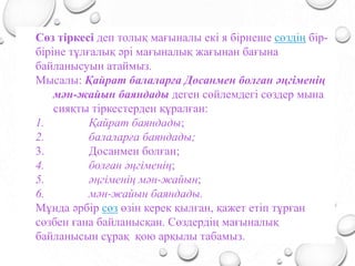Сөз тіркесі деп толық мағыналы екі я бірнеше сөздің бір-
біріне тұлғалық әрі мағыналық жағынан бағына
байланысуын атаймыз.
Мысалы: Қайрат балаларға Досанмен болған әңгіменің
мән-жайын баяндады деген сөйлемдегі сөздер мына
сияқты тіркестерден құралған:
1. Қайрат баяндады;
2. балаларға баяндады;
3. Досанмен болған;
4. болған әңгіменің;
5. әңгіменің мән-жайын;
6. мән-жайын баяндады.
Мұнда әрбір сөз өзін керек қылған, қажет етіп тұрған
сөзбен ғана байланысқан. Сөздердің мағыналық
байланысын сұрақ қою арқылы табамыз.
 