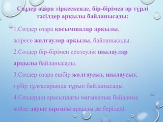 Сөздер өзара тіркескенде, бір-бірімен әр түрлі
тәсілдер арқылы байланысады:
1.Сөздер өзара қосымшалар арқылы,
әсіресе жалғаулар арқылы, байланысады.
2.Сөздер бір-бірімен септеулік шылаулар
арқылы байланысады.
3.Сөздер өзара ешбір жалғаусыз, шылаусыз,
түбір тұлғаларында тұрып байланысады.
4.Сөздердің арасындағы мағыналық байланыс
кейде дауыс ырғағы арқылы де беріледі.
 