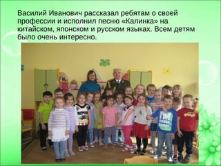 Василий Иванович рассказал ребятам о своей
профессии и исполнил песню «Калинка» на
китайском, японском и русском языках. Всем детям
было очень интересно.