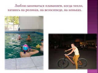 Люблю заниматься плаванием, когда тепло,
катаюсь на роликах, на велосипеде, на коньках.
 
