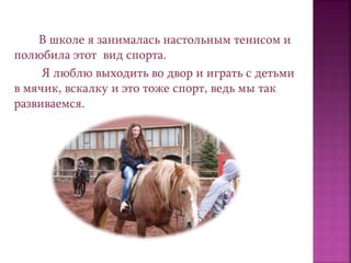 В школе я занималась настольным тенисом и
полюбила этот вид спорта.
Я люблю выходить во двор и играть с детьми
в мячик, вскалку и это тоже спорт, ведь мы так
развиваемся.
 