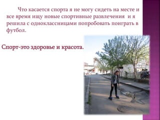 Что касается спорта я не могу сидеть на месте и
все время ищу новые спортивные развлечения и я
решила с одноклассницами попробовать поиграть в
футбол.
Спорт-это здоровье и красота.
 