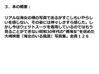 ３．本の概要：
リアルな海女の裸の写真であるがすこしもいやらし
いを感じない、その姿には神々しさすら感じた。し
かし今はウェツトスーツを着用しているのではもう
見ることができない昭和30年代の“裸海女”を収めた
大崎映普『海女のいる風景』写真集。全頁１２６
 