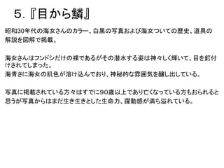 ５．『目から鱗』
昭和30年代の海女さんのカラー、白黒の写真および海女ついての歴史、道具の
解説を図解で掲載。
海女さんはフンドシだけの裸であるがその潜水する姿は神々しく輝いて、目を釘付
けされてしまった。
海青さに海女の肌色が溶け込んでおり、神秘的な雰囲気を醸し出している。
写真に掲載されている方々はすでに９０歳以上であり亡くなっている方もおられると
思うが写真からはまだ生き生きとした生命力、躍動感が満ち溢れている。
 