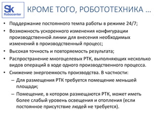 КРОМЕ ТОГО, РОБОТОТЕХНИКА …
• Поддержание постоянного темпа работы в режиме 24/7;
• Возможность ускоренного изменения конфигурации
производственной линии для внесения необходимых
изменений в производственный процесс;
• Высокая точность и повторяемость результата;
• Распространение многоцелевых РТК, выполняющих несколько
видов операций в ходе одного производственного процесса.
• Снижение энергоемкость производства. В частности:
– Для размещения РТК требуется помещение меньшей
площади;
– Помещение, в котором размещаются РТК, может иметь
более слабый уровень освещения и отопления (если
постоянное присутствие людей не требуется).
 