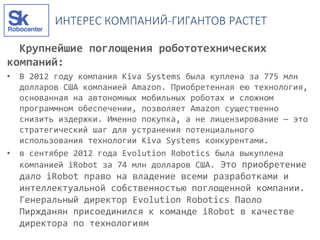 ИНТЕРЕС КОМПАНИЙ-ГИГАНТОВ РАСТЕТ
Крупнейшие поглощения робототехнических
компаний:
• В 2012 году компания Kiva Systems была куплена за 775 млн
долларов США компанией Amazon. Приобретенная ею технология,
основанная на автономных мобильных роботах и сложном
программном обеспечении, позволяет Amazon существенно
снизить издержки. Именно покупка, а не лицензирование — это
стратегический шаг для устранения потенциального
использования технологии Kiva Systems конкурентами.
• в сентябре 2012 года Evolution Robotics была выкуплена
компанией iRobot за 74 млн долларов США. Это приобретение
дало iRobot право на владение всеми разработками и
интеллектуальной собственностью поглощенной компании.
Генеральный директор Evolution Robotics Паоло
Пиржданян присоединился к команде iRobot в качестве
директора по технологиям
 