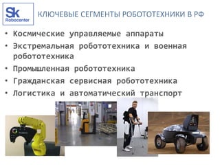 КЛЮЧЕВЫЕ СЕГМЕНТЫ РОБОТОТЕХНИКИ В РФ
• Космические управляемые аппараты
• Экстремальная робототехника и военная
робототехника
• Промышленная робототехника
• Гражданская сервисная робототехника
• Логистика и автоматический транспорт
 