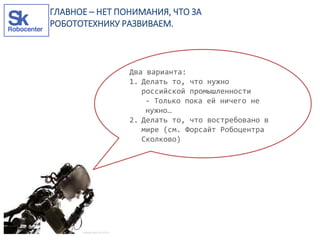 Два варианта:
1. Делать то, что нужно
российской промышленности
- Только пока ей ничего не
нужно…
2. Делать то, что востребовано в
мире (см. Форсайт Робоцентра
Сколково)
ГЛАВНОЕ – НЕТ ПОНИМАНИЯ, ЧТО ЗА
РОБОТОТЕХНИКУ РАЗВИВАЕМ.
 
