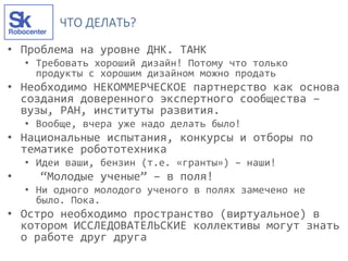 ЧТО ДЕЛАТЬ?
• Проблема на уровне ДНК. ТАНК
• Требовать хороший дизайн! Потому что только
продукты с хорошим дизайном можно продать
• Необходимо НЕКОММЕРЧЕСКОЕ партнерство как основа
создания доверенного экспертного сообщества –
вузы, РАН, институты развития.
• Вообще, вчера уже надо делать было!
• Национальные испытания, конкурсы и отборы по
тематике робототехника
• Идеи ваши, бензин (т.е. «гранты») – наши!
• “Молодые ученые” – в поля!
• Ни одного молодого ученого в полях замечено не
было. Пока.
• Остро необходимо пространство (виртуальное) в
котором ИССЛЕДОВАТЕЛЬСКИЕ коллективы могут знать
о работе друг друга
 