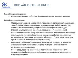 Форсайт верхнего уровня:
 Интеллектуальные роботы и Автономные транспортные машины
Форсайт второго уровня:
– Совершенствование восприятия, понимания, автономной навигации,
теле-/супервизорного управления и планирования робототехнических
систем в динамических недетерминированный средах всех видов
(подводные, подземные, наземные, воздушные или космические);
– Новое аппаратное или программное обеспечение для человеко-машинного
взаимодействия и коллаборативного поведения роботов, естественные
интерфейсы управления и машинного обучения роботов, в том числе для
промышленного или сервисного применения;
– Системы восполнения/улучшения возможностей человека, в том числе
экзоскелеты промышленного или реабилитационного назначения,
интеллектуальные протезы;
– Новое оборудование, сенсоры или программное обеспечение для
медицинской робототехники, роботы для хирургии, включая: микро- и
наноробототехнику
ФОРСАЙТ РОБОТОТЕХНИКИ
 