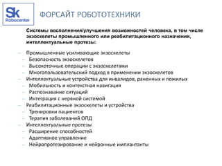 Системы восполнения/улучшения возможностей человека, в том числе
экзоскелеты промышленного или реабилитационного назначения,
интеллектуальные протезы:
– Промышленные усиливающие экзоскелеты
– Безопасность экзоскелетов
– Высокоточные операции с экзоскелетами
– Многопользовательский подход в применении экзоскелетов
– Интеллектуальные устройства для инвалидов, раненных и пожилых
– Мобильность и контекстная навигация
– Распознавание ситуаций
– Интеграция с нервной системой
– Реабилитационные экзоскелеты и устройства
– Тренировки пациентов
– Терапия заболеваний ОПД
– Интеллектуальные протезы
– Расширение способностей
– Адаптивное управление
– Нейропротезирование и нейронные имплантанты
ФОРСАЙТ РОБОТОТЕХНИКИ
 