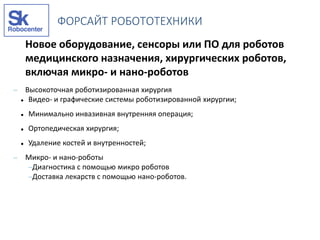 Новое оборудование, сенсоры или ПО для роботов
медицинского назначения, хирургических роботов,
включая микро- и нано-роботов
– Высокоточная роботизированная хирургия
 Видео- и графические системы роботизированной хирургии;
 Минимально инвазивная внутренняя операция;
 Ортопедическая хирургия;
 Удаление костей и внутренностей;
– Микро- и нано-роботы
–Диагностика с помощью микро роботов
–Доставка лекарств с помощью нано-роботов.
ФОРСАЙТ РОБОТОТЕХНИКИ
 