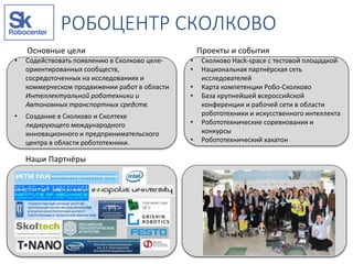 РОБОЦЕНТР СКОЛКОВО
Основные цели Проекты и события
Наши Партнёры
• Содействовать появлению в Сколково целе-
ориентированных сообществ,
сосредоточенных на исследованиях и
коммерческом продвижении работ в области
Интеллектуальной роботехники и
Автономных транспортных средств.
• Создание в Сколково и Сколтехе
лидирующего международного
инновационного и предпринимательского
центра в области робототехники.
• Сколково Hack-space с тестовой площадкой
• Национальная партнёрская сеть
исследователей
• Карта компетенции Робо-Сколково
• База крупнейшей всероссийской
конференции и рабочей сети в области
робототехники и искусственного интеллекта
• Робототехнические соревнования и
конкурсы
• Робототехнический хакатон
 