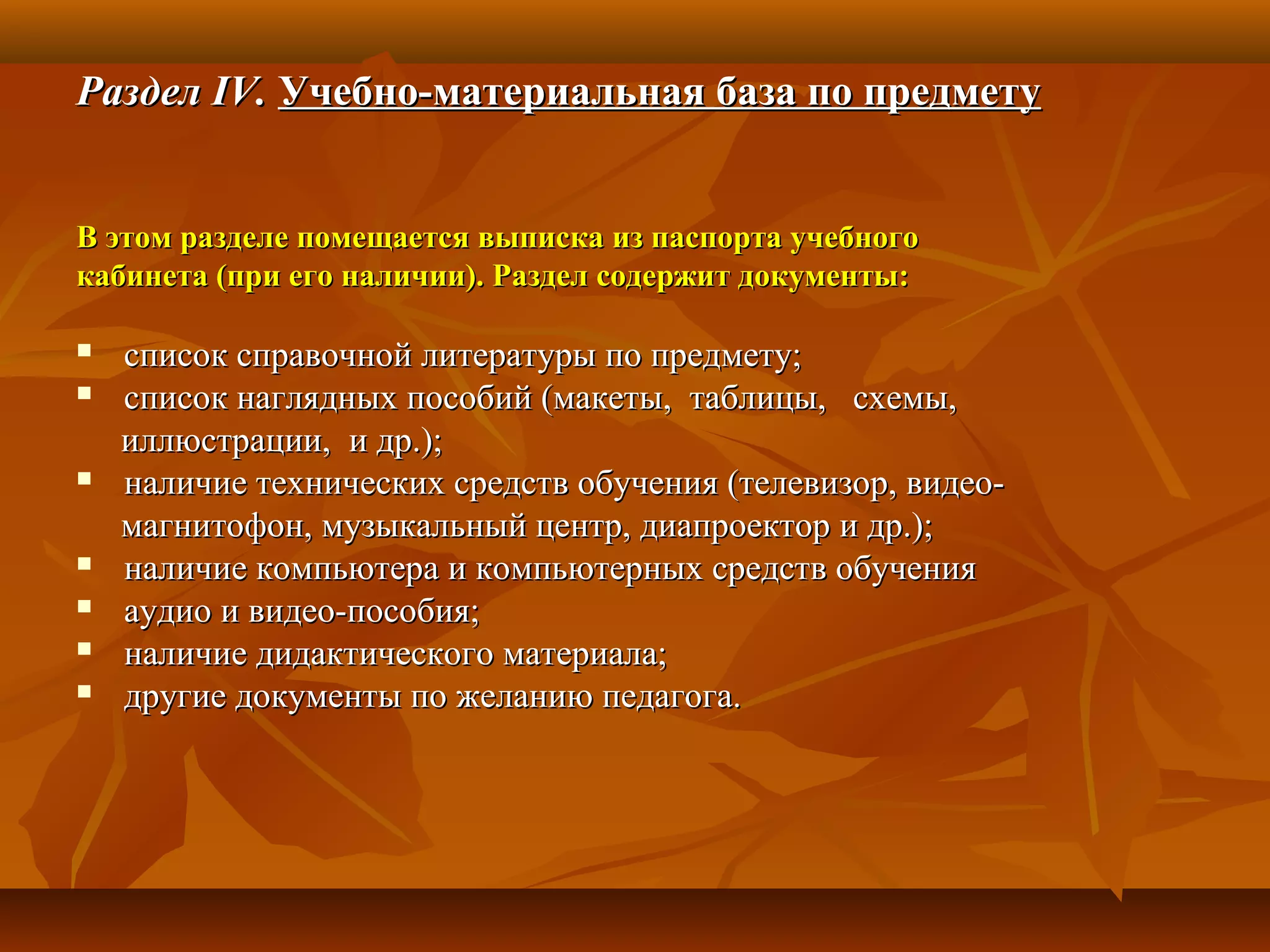 РазделРаздел IV.IV. Учебно-материальная база по предметуУчебно-материальная база по предмету
В этом разделе помещается выписка из паспорта учебногоВ этом разделе помещается выписка из паспорта учебного
кабинета (при его наличии). Раздел содержит документы:кабинета (при его наличии). Раздел содержит документы:
 список справочной литературы по предмету;список справочной литературы по предмету;
 список наглядных пособий (макеты, таблицы, схемы,список наглядных пособий (макеты, таблицы, схемы,
иллюстрации, и др.);иллюстрации, и др.);
 наличие технических средств обучения (телевизор, видео-наличие технических средств обучения (телевизор, видео-
магнитофон, музыкальный центр, диапроектор и др.);магнитофон, музыкальный центр, диапроектор и др.);
 наличие компьютера и компьютерных средств обученияналичие компьютера и компьютерных средств обучения
 аудио и видео-пособия;аудио и видео-пособия;
 наличие дидактического материала;наличие дидактического материала;
 другие документы по желанию педагога.другие документы по желанию педагога.
 