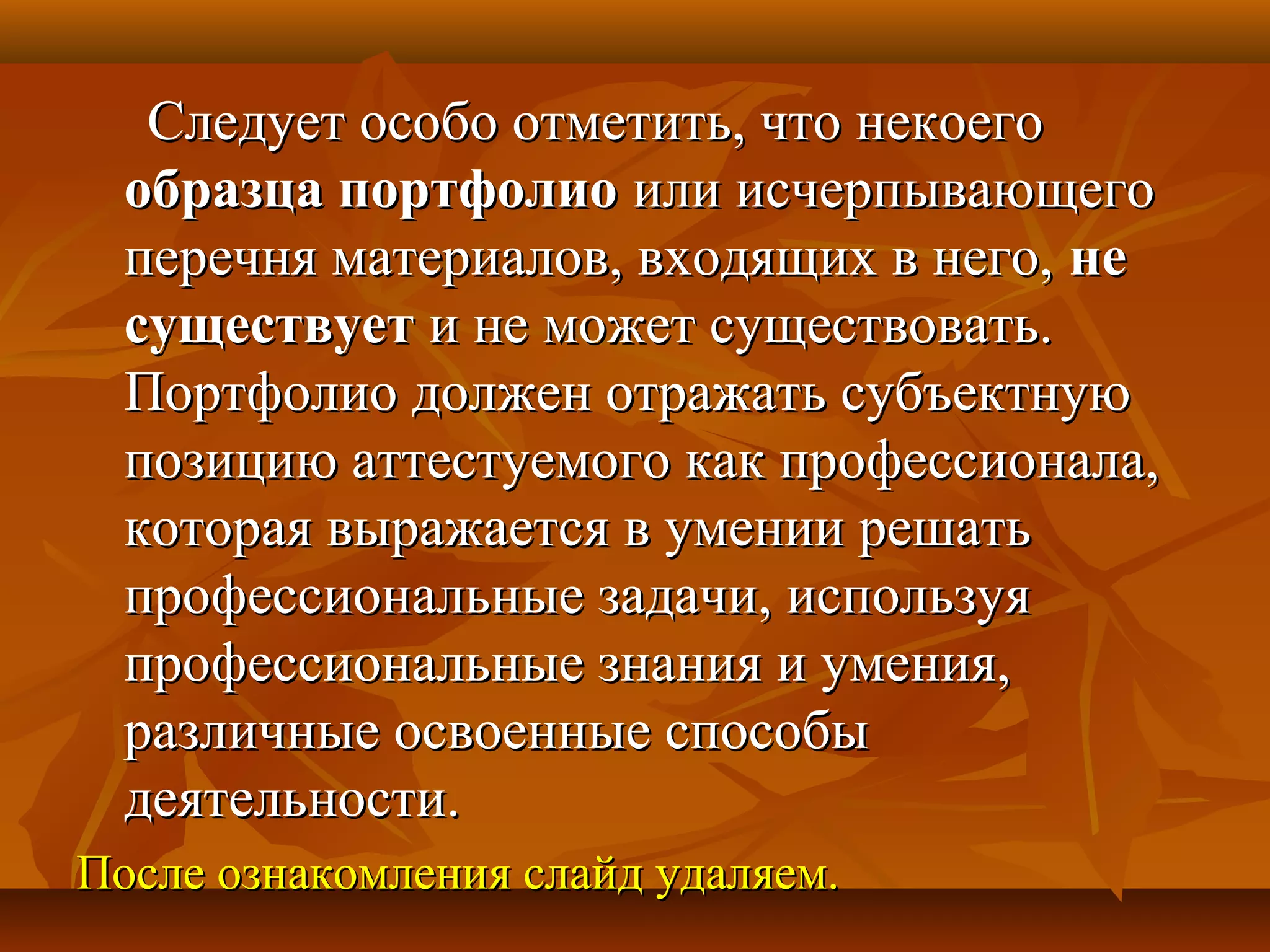 Следует особо отметить, что некоегоСледует особо отметить, что некоего
образца портфолиообразца портфолио или исчерпывающегоили исчерпывающего
перечня материалов, входящих в него,перечня материалов, входящих в него, нене
существуетсуществует и не может существовать.и не может существовать.
Портфолио должен отражать субъектнуюПортфолио должен отражать субъектную
позицию аттестуемого как профессионала,позицию аттестуемого как профессионала,
которая выражается в умении решатькоторая выражается в умении решать
профессиональные задачи, используяпрофессиональные задачи, используя
профессиональные знания и умения,профессиональные знания и умения,
различные освоенные способыразличные освоенные способы
деятельности.деятельности.
После ознакомления слайд удаляем.После ознакомления слайд удаляем.
 