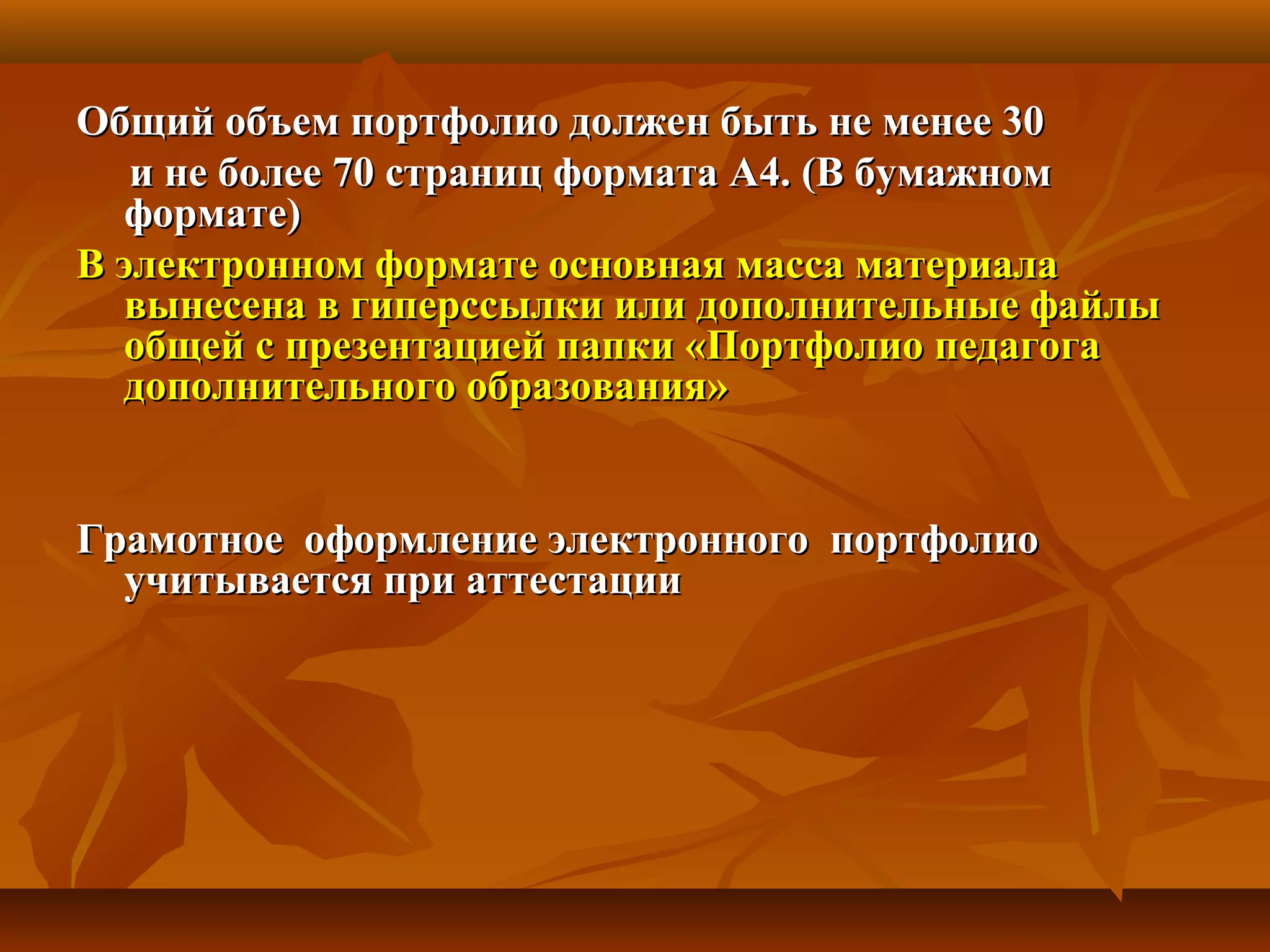Общий объем портфолио должен быть не менее 30Общий объем портфолио должен быть не менее 30
и не более 70 страниц формата А4. (В бумажноми не более 70 страниц формата А4. (В бумажном
формате)формате)
В электронном формате основная масса материалаВ электронном формате основная масса материала
вынесена в гиперссылки или дополнительные файлывынесена в гиперссылки или дополнительные файлы
общей с презентацией папки «Портфолио педагогаобщей с презентацией папки «Портфолио педагога
дополнительного образования»дополнительного образования»
Грамотное оформление электронного портфолиоГрамотное оформление электронного портфолио
учитывается при аттестацииучитывается при аттестации
 