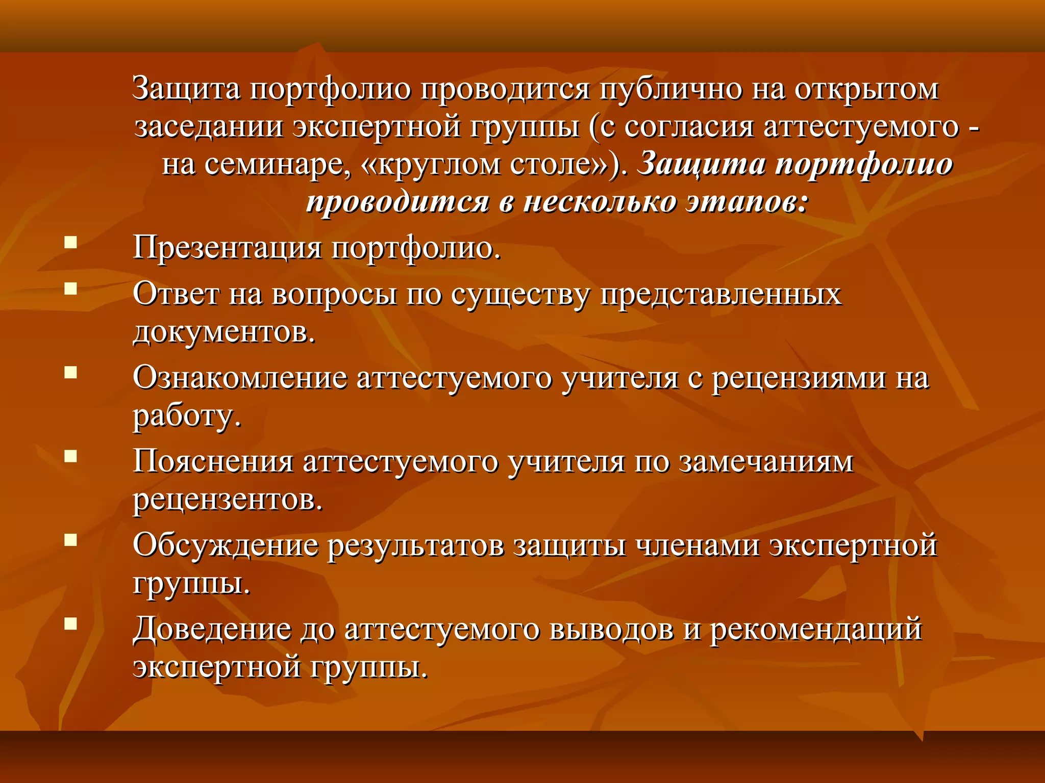 Защита портфолио проводится публично на открытомЗащита портфолио проводится публично на открытом
заседании экспертной группы (с согласия аттестуемого -заседании экспертной группы (с согласия аттестуемого -
на семинаре, «круглом столе»).на семинаре, «круглом столе»). Защита портфолиоЗащита портфолио
проводится в несколько этапов:проводится в несколько этапов:
 Презентация портфолио.Презентация портфолио.
 Ответ на вопросы по существу представленныхОтвет на вопросы по существу представленных
документов.документов.
 Ознакомление аттестуемого учителя с рецензиями наОзнакомление аттестуемого учителя с рецензиями на
работу.работу.
 Пояснения аттестуемого учителя по замечаниямПояснения аттестуемого учителя по замечаниям
рецензентов.рецензентов.
 Обсуждение результатов защиты членами экспертнойОбсуждение результатов защиты членами экспертной
группы.группы.
 Доведение до аттестуемого выводов и рекомендацийДоведение до аттестуемого выводов и рекомендаций
экспертной группы.экспертной группы.
 