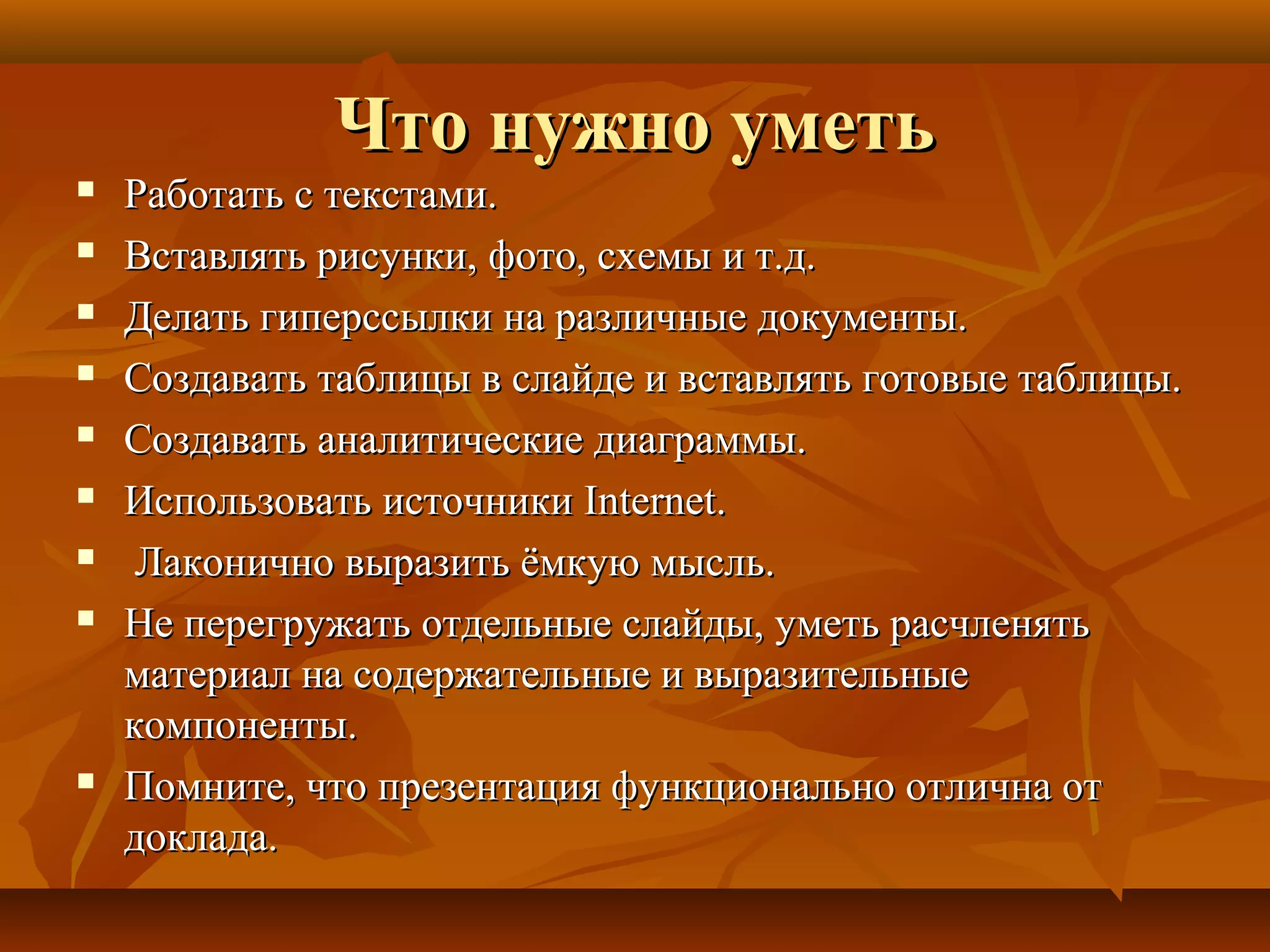 Что нужно уметьЧто нужно уметь
 Работать с текстами.Работать с текстами.
 Вставлять рисунки, фото, схемы и т.д.Вставлять рисунки, фото, схемы и т.д.
 Делать гиперссылки на различные документы.Делать гиперссылки на различные документы.
 Создавать таблицы в слайде и вставлять готовые таблицы.Создавать таблицы в слайде и вставлять готовые таблицы.
 Создавать аналитические диаграммы.Создавать аналитические диаграммы.
 Использовать источникиИспользовать источники InternetInternet..
 Лаконично выразить ёмкую мысль.Лаконично выразить ёмкую мысль.
 Не перегружать отдельные слайды, уметь расчленятьНе перегружать отдельные слайды, уметь расчленять
материал на содержательные и выразительныематериал на содержательные и выразительные
компоненты.компоненты.
 Помните, что презентация функционально отлична отПомните, что презентация функционально отлична от
доклада.доклада.
 