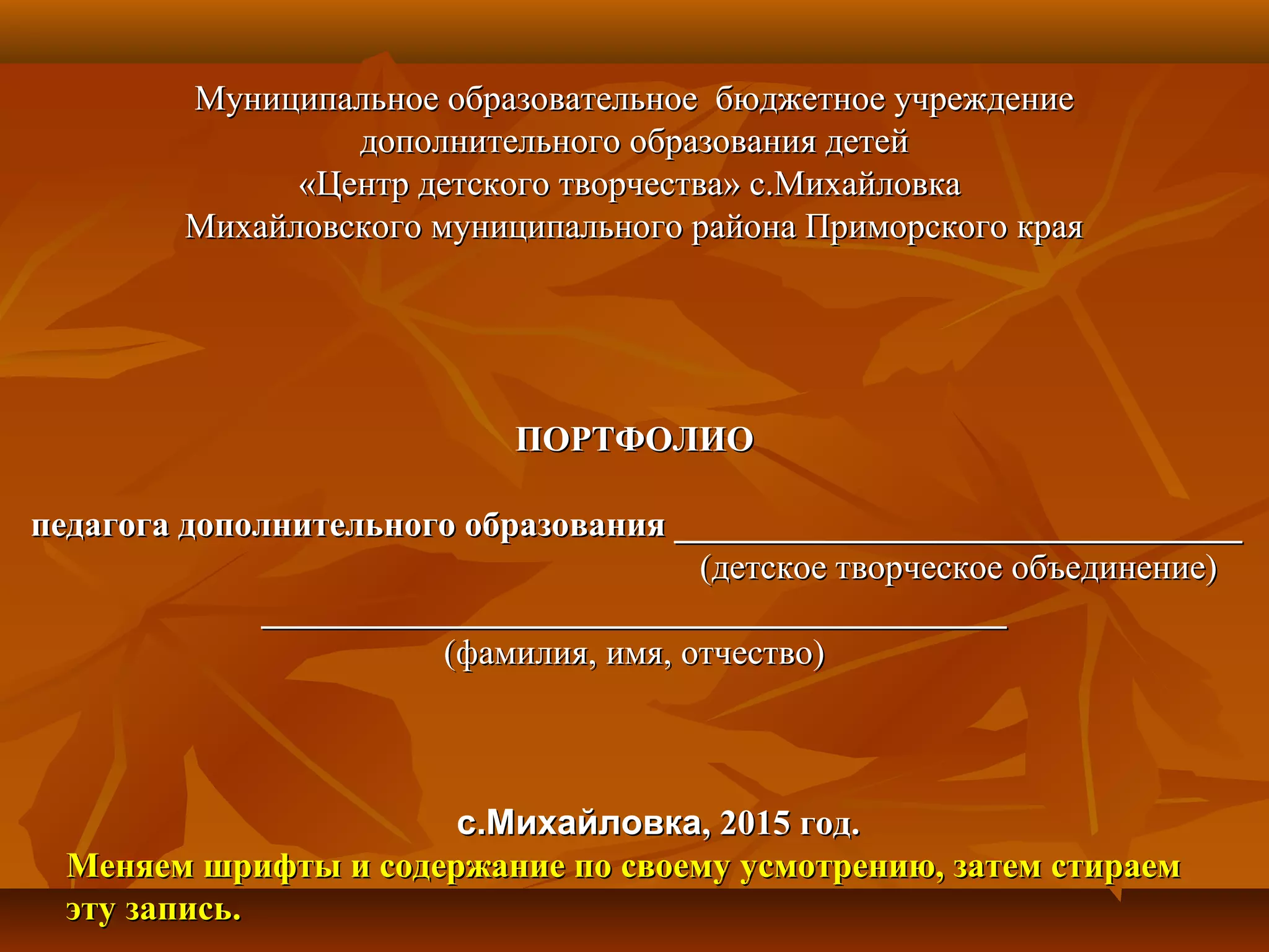 Муниципальное образовательное бюджетное учреждениеМуниципальное образовательное бюджетное учреждение
дополнительного образования детейдополнительного образования детей
«Центр детского творчества» с.Михайловка«Центр детского творчества» с.Михайловка
Михайловского муниципального района Приморского краяМихайловского муниципального района Приморского края
ПОРТФОЛИОПОРТФОЛИО
педагога дополнительного образования ________________________________педагога дополнительного образования ________________________________
(детское творческое объединение)(детское творческое объединение)
____________________________________________________________________________________
(фамилия, имя, отчество)(фамилия, имя, отчество)
с.Михайловкас.Михайловка, 2015 год., 2015 год.
Меняем шрифты и содержание по своему усмотрению, затем стираемМеняем шрифты и содержание по своему усмотрению, затем стираем
эту запись.эту запись.
 