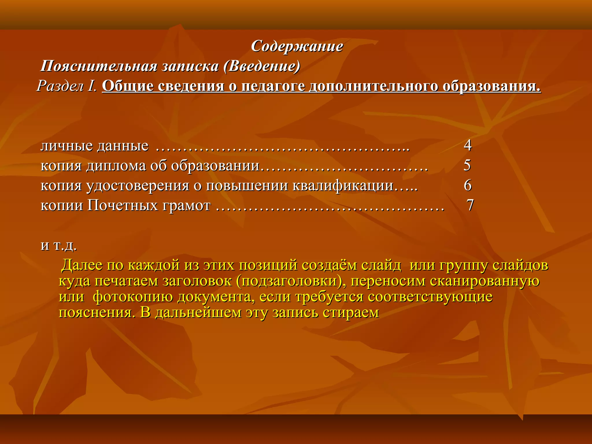 СодержаниеСодержание
Пояснительная записка (Введение)Пояснительная записка (Введение)
РазделРаздел I.I. Общие сведения о педагоге дополнительного образования.Общие сведения о педагоге дополнительного образования.
личные данныеличные данные ……………………………………….. 4……………………………………….. 4
копия диплома об образовании………………………….копия диплома об образовании…………………………. 55
копия удостоверения о повышении квалификации….. 6копия удостоверения о повышении квалификации….. 6
копии Почетных грамот …………………………………… 7копии Почетных грамот …………………………………… 7
и т.д.и т.д.
Далее по каждой из этих позиций создаём слайд или группу слайдовДалее по каждой из этих позиций создаём слайд или группу слайдов
куда печатаем заголовок (подзаголовки), переносим сканированнуюкуда печатаем заголовок (подзаголовки), переносим сканированную
или фотокопию документа, если требуется соответствующиеили фотокопию документа, если требуется соответствующие
пояснения. В дальнейшем эту запись стираемпояснения. В дальнейшем эту запись стираем
 