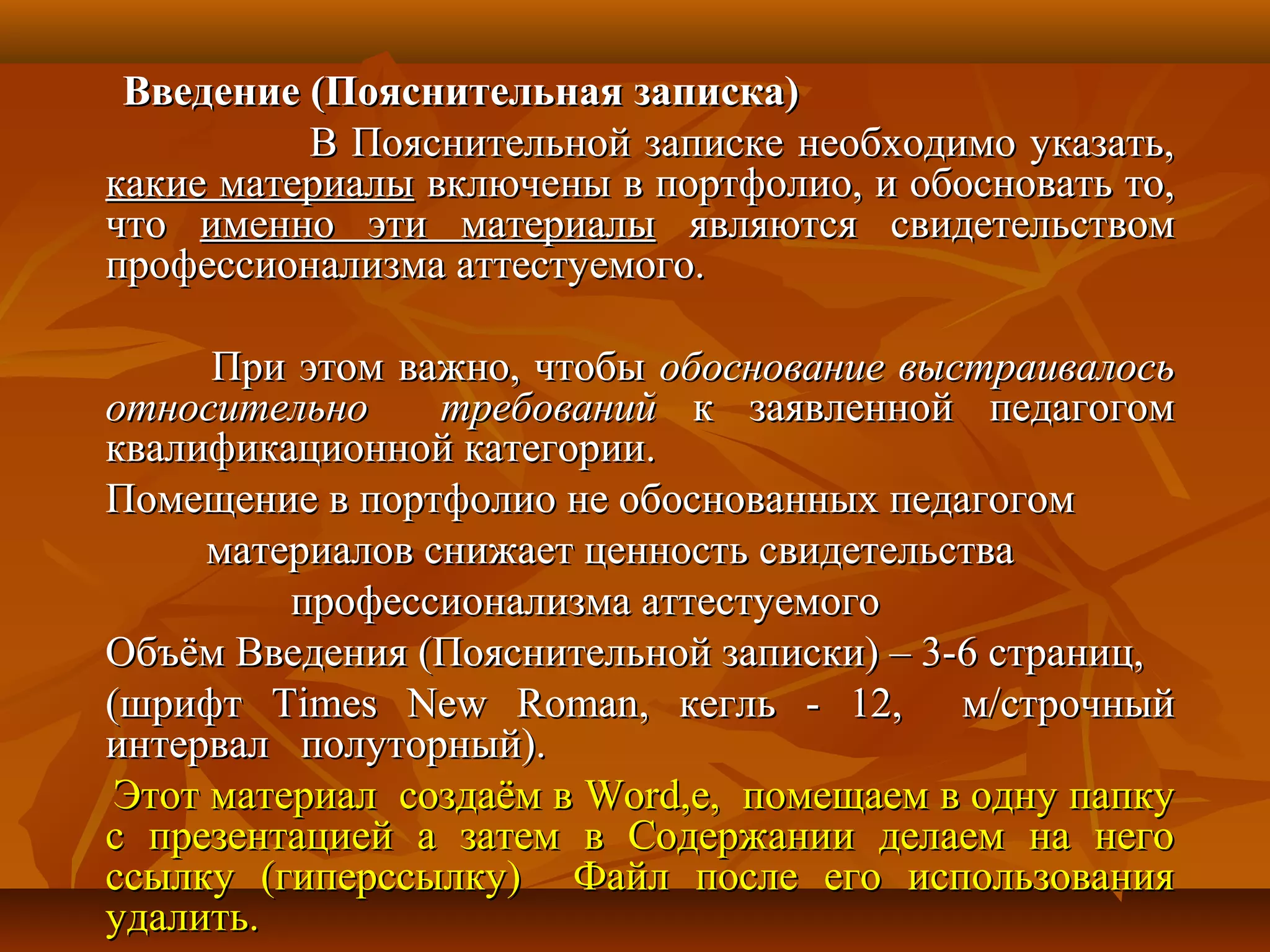 Введение (Пояснительная записка)Введение (Пояснительная записка)
В Пояснительной записке необходимо указать,В Пояснительной записке необходимо указать,
какие материалыкакие материалы включены в портфолио, и обосновать то,включены в портфолио, и обосновать то,
чточто именно эти материалыименно эти материалы являются свидетельствомявляются свидетельством
профессионализма аттестуемого.профессионализма аттестуемого.
При этом важно, чтобыПри этом важно, чтобы обоснование выстраивалосьобоснование выстраивалось
относительно требованийотносительно требований к заявленной педагогомк заявленной педагогом
квалификационной категории.квалификационной категории.
Помещение в портфолио не обоснованных педагогомПомещение в портфолио не обоснованных педагогом
материалов снижает ценность свидетельстваматериалов снижает ценность свидетельства
профессионализма аттестуемогопрофессионализма аттестуемого
Объём Введения (Пояснительной записки) – 3-6 страниц,Объём Введения (Пояснительной записки) – 3-6 страниц,
(шрифт(шрифт Times New RomanTimes New Roman, кегль - 12, м/строчный, кегль - 12, м/строчный
интервал полуторный).интервал полуторный).
Этот материал создаём вЭтот материал создаём в WordWord,е, помещаем в одну папку,е, помещаем в одну папку
с презентацией а затем в Содержании делаем на негос презентацией а затем в Содержании делаем на него
ссылку (гиперссылку) Файл после его использованияссылку (гиперссылку) Файл после его использования
удалить.удалить.
 