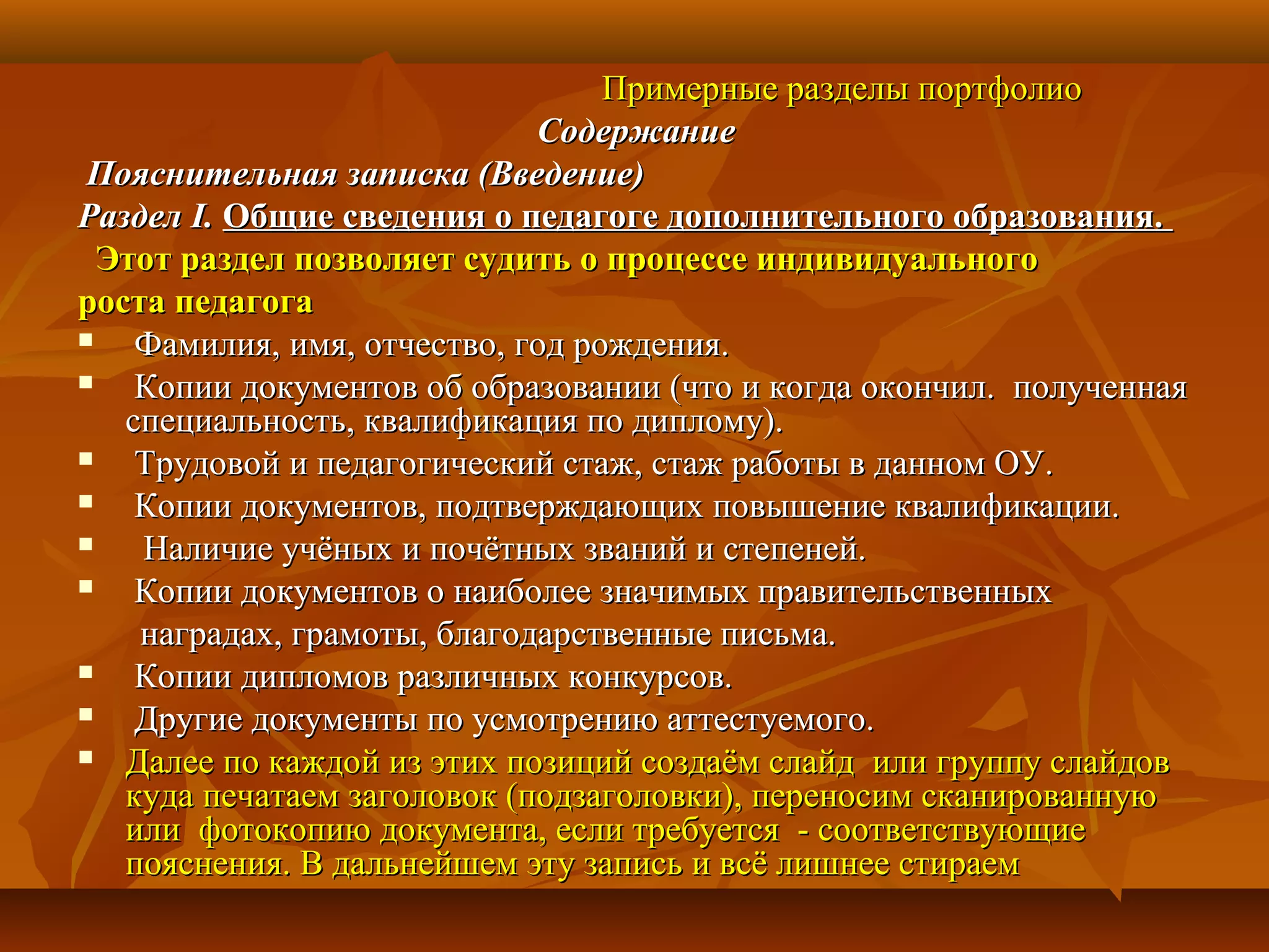 Примерные разделы портфолиоПримерные разделы портфолио
СодержаниеСодержание
Пояснительная записка (Введение)Пояснительная записка (Введение)
РазделРаздел I.I. Общие сведения о педагоге дополнительного образования.Общие сведения о педагоге дополнительного образования.
Этот раздел позволяет судить о процессе индивидуальногоЭтот раздел позволяет судить о процессе индивидуального
роста педагогароста педагога
 Фамилия, имя, отчество, год рождения.Фамилия, имя, отчество, год рождения.
 Копии документов об образовании (что и когда окончил. полученнаяКопии документов об образовании (что и когда окончил. полученная
специальность, квалификация по диплому).специальность, квалификация по диплому).
 Трудовой и педагогический стаж, стаж работы в данном ОУ.Трудовой и педагогический стаж, стаж работы в данном ОУ.
 Копии документов, подтверждающих повышение квалификации.Копии документов, подтверждающих повышение квалификации.
 Наличие учёных и почётных званий и степеней.Наличие учёных и почётных званий и степеней.
 Копии документов о наиболее значимых правительственныхКопии документов о наиболее значимых правительственных
наградах, грамоты, благодарственные письма.наградах, грамоты, благодарственные письма.
 Копии дипломов различных конкурсов.Копии дипломов различных конкурсов.
 Другие документы по усмотрению аттестуемого.Другие документы по усмотрению аттестуемого.
 Далее по каждой из этих позиций создаём слайд или группу слайдовДалее по каждой из этих позиций создаём слайд или группу слайдов
куда печатаем заголовок (подзаголовки), переносим сканированнуюкуда печатаем заголовок (подзаголовки), переносим сканированную
или фотокопию документа, если требуется - соответствующиеили фотокопию документа, если требуется - соответствующие
пояснения. В дальнейшем эту запись и всё лишнее стираемпояснения. В дальнейшем эту запись и всё лишнее стираем
 