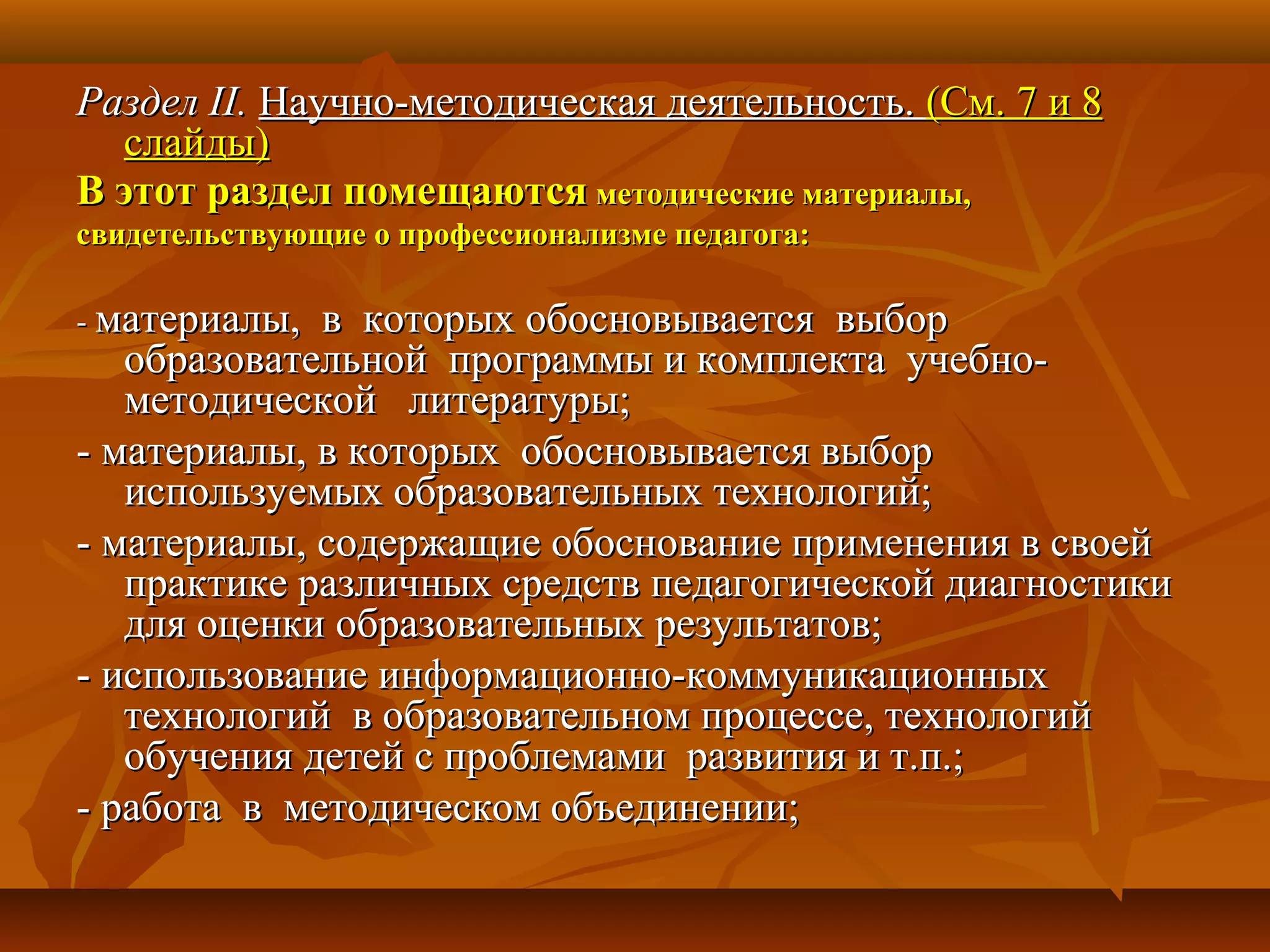 РазделРаздел II.II. Научно-методическая деятельность.Научно-методическая деятельность. (См. 7 и 8(См. 7 и 8
слайды)слайды)
В этот раздел помещаютсяВ этот раздел помещаются методические материалы,методические материалы,
свидетельствующие о профессионализме педагога:свидетельствующие о профессионализме педагога:
-- материалы, в которых обосновывается выборматериалы, в которых обосновывается выбор
образовательной программы и комплекта учебно-образовательной программы и комплекта учебно-
методической литературы;методической литературы;
- материалы, в которых обосновывается выбор- материалы, в которых обосновывается выбор
используемых образовательных технологий;используемых образовательных технологий;
- материалы, содержащие обоснование применения в своей- материалы, содержащие обоснование применения в своей
практике различных средств педагогической диагностикипрактике различных средств педагогической диагностики
для оценки образовательных результатов;для оценки образовательных результатов;
- использование информационно-коммуникационных- использование информационно-коммуникационных
технологий в образовательном процессе, технологийтехнологий в образовательном процессе, технологий
обучения детей с проблемами развития и т.п.;обучения детей с проблемами развития и т.п.;
- работа в методическом объединении;- работа в методическом объединении;
 
