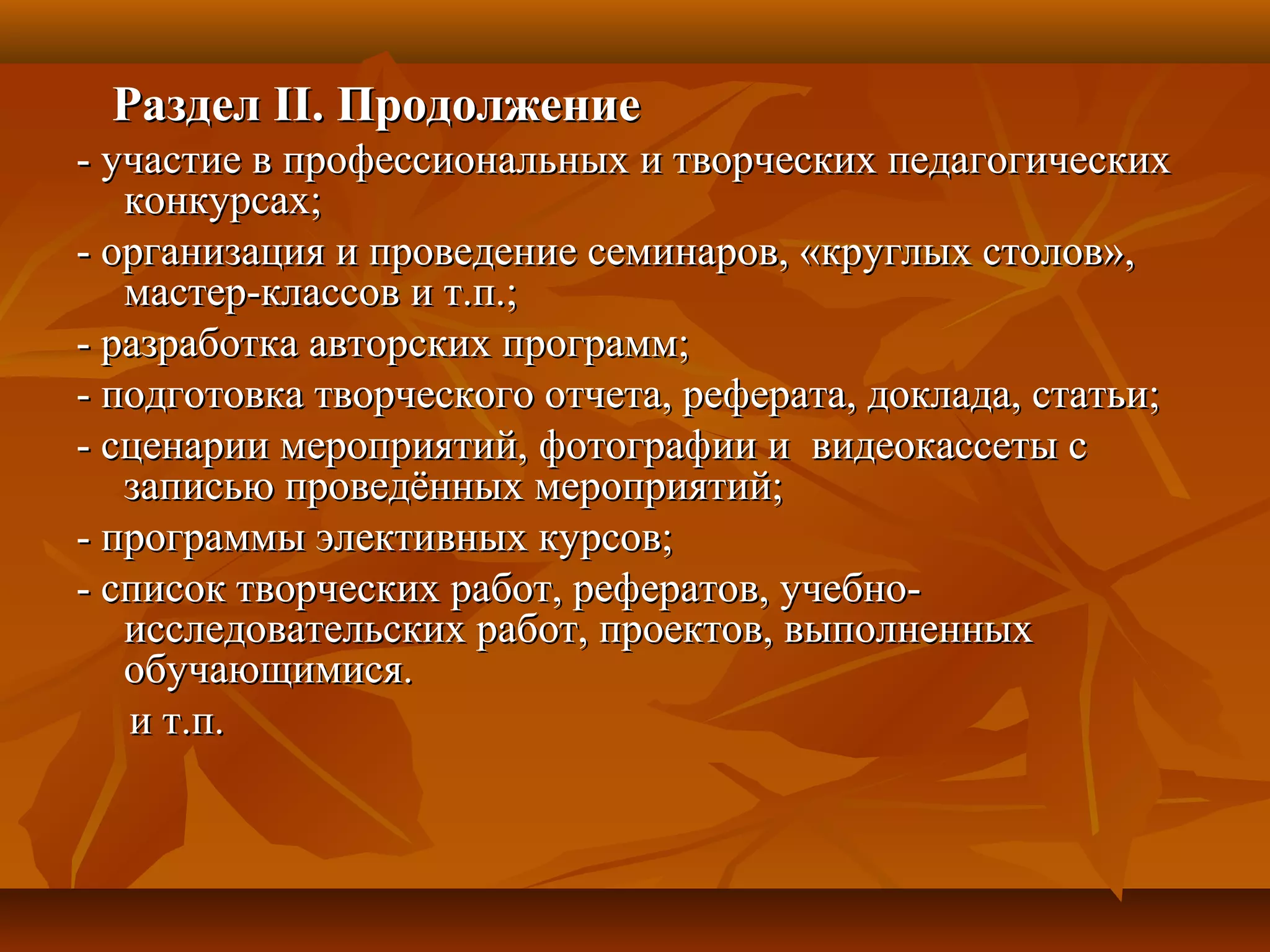 РазделРаздел IIII. Продолжение. Продолжение
- участие в профессиональных и творческих педагогических- участие в профессиональных и творческих педагогических
конкурсах;конкурсах;
- организация и проведение семинаров, «круглых столов»,- организация и проведение семинаров, «круглых столов»,
мастер-классов и т.п.;мастер-классов и т.п.;
- разработка авторских программ;- разработка авторских программ;
- подготовка творческого отчета, реферата, доклада, статьи;- подготовка творческого отчета, реферата, доклада, статьи;
- сценарии мероприятий, фотографии и видеокассеты с- сценарии мероприятий, фотографии и видеокассеты с
записью проведённых мероприятий;записью проведённых мероприятий;
- программы элективных курсов;- программы элективных курсов;
- список творческих работ, рефератов, учебно-- список творческих работ, рефератов, учебно-
исследовательских работ, проектов, выполненныхисследовательских работ, проектов, выполненных
обучающимися.обучающимися.
и т.п.и т.п.
 