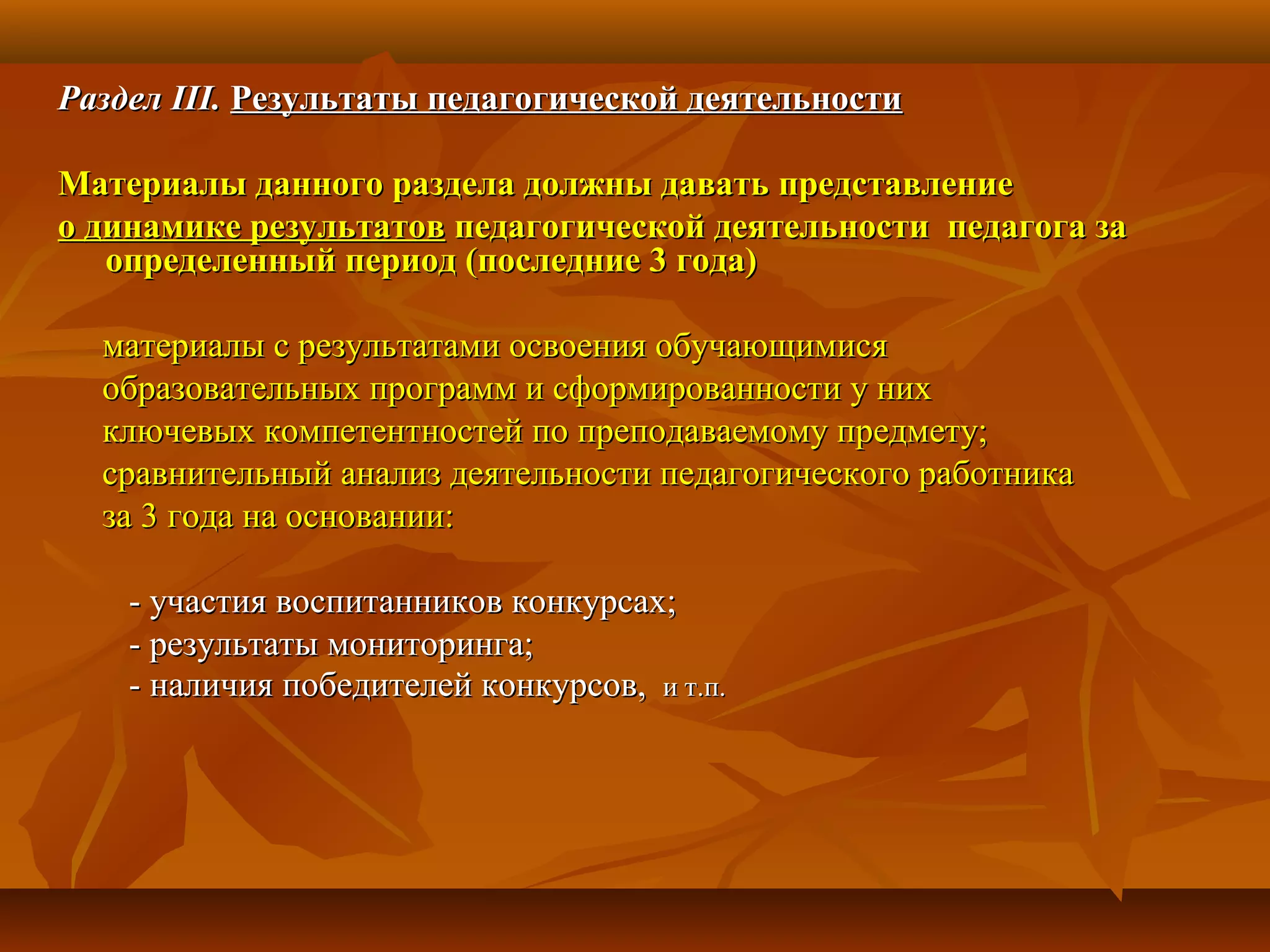 РазделРаздел III.III. Результаты педагогической деятельностиРезультаты педагогической деятельности
Материалы данного раздела должны давать представлениеМатериалы данного раздела должны давать представление
о динамике результатово динамике результатов педагогической деятельности педагога запедагогической деятельности педагога за
определенный период (последние 3 года)определенный период (последние 3 года)
материалы с результатами освоения обучающимисяматериалы с результатами освоения обучающимися
образовательных программ и сформированности у нихобразовательных программ и сформированности у них
ключевых компетентностей по преподаваемому предмету;ключевых компетентностей по преподаваемому предмету;
сравнительный анализ деятельности педагогического работникасравнительный анализ деятельности педагогического работника
за 3 года на основании:за 3 года на основании:
- участия воспитанников конкурсах;- участия воспитанников конкурсах;
- результаты мониторинга;- результаты мониторинга;
- наличия победителей конкурсов,- наличия победителей конкурсов, и т.п.и т.п.
 