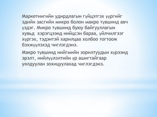 Маркетингийн удирдлагын гүйцэтгэх үүргийг
эдийн засгийн микро болон макро түвшинд авч
үздэг. Микро түвшинд буюу байгууллагын
хувьд хэрэгцээнд нийцсэн бараа, үйлчилгээг
хүргэх, тэдэнтэй харилцаа холбоо тогтоож
бэхжүүлэхэд чиглэгдэнэ.
Макро түвшинд нийгмийн зорилтуудын хүрээнд
эрэлт, нийлүүлэлтийн үр ашигтайгаар
уялдуулан зохицуулахад чиглэгдэнэ.
 