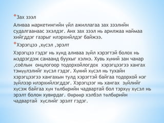 *Зах зээл
Аливаа маркетингийн үйл ажиллагаа зах зээлийн
судалгаанаас эхэлдэг. Анх зах зээл нь арилжаа наймаа
хийгддэг газрыг илэрхийлдэг байжээ.
*Хэрэгцээ ,хүсэл ,эрэлт
Хэрэгцээ гэдэг нь хүнд аливаа зүйл хэрэгтэй болох нь
мэдрэгдэж санаанд буухыг хэлнэ. Хувь хүний зан чанар
,соёлын онцлогоор тодорхойлогдох хэрэгцээгээ хангах
тэмүүлэлийг хүсэл гэдэг. Хүний хүсэл нь тухайн
хэрэгцээгээ хангахын тулд хэрэгтэй байгаа тодорхой нэг
зүйлээр илэрхийлэгддэг. Хэрэгцээг нь хангах зүйлийг
хүсэж байгаа хүн төлбөрийн чадвартай бол тэрхүү хүсэл нь
эрэлт болон хувирдаг. Өөрөөр хэлбэл төлбөрийн
чадвартай хүслийг эрэлт гэдэг.
 