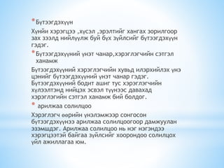 *Бүтээгдэхүүн
Хүнйи хэрэгцээ ,хүсэл ,эрэлтийг хангах зорилгоор
зах зээлд нийлүүлж буй бүх зүйлсийг бүтээгдэхүүн
гэдэг.
*Бүтээгдэхүүний үнэт чанар,хэрэглэгчийн сэтгэл
ханамж
Бүтээгдэхүүний хэрэглэгчийн хувьд илэрхийлэх үнэ
цэнийг бүтээгдэхүүний үнэт чанар гэдэг.
Бүтээгдэхүүний бодит ашиг тус хэрэглэгчийн
хүлээлтэнд нийцэх эсвэл түүнээс давахад
хэрэглэгийн сэтгэл ханамж бий болдог.
* арилжаа солилцоо
Хэрэглэгч өөрийн үнэлэмжээр сонгосон
бүтээгдэхүүнээ арилжаа солилцоогоор дамжуулан
эзэмшдэг. Арилжаа солилцоо нь нэг нэгэндээ
хэрэгцээтэй байгаа зүйлсийг хоорондоо солилцох
үйл ажиллагаа юм.
 