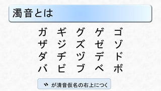 濁音とは
ガ ギ グ ゲ ゴ
ザ ジ ズ ゼ ゾ
ダ ヂ ヅ デ ド
バ ビ ブ ベ ボ
が清音仮名の右上につく
 
