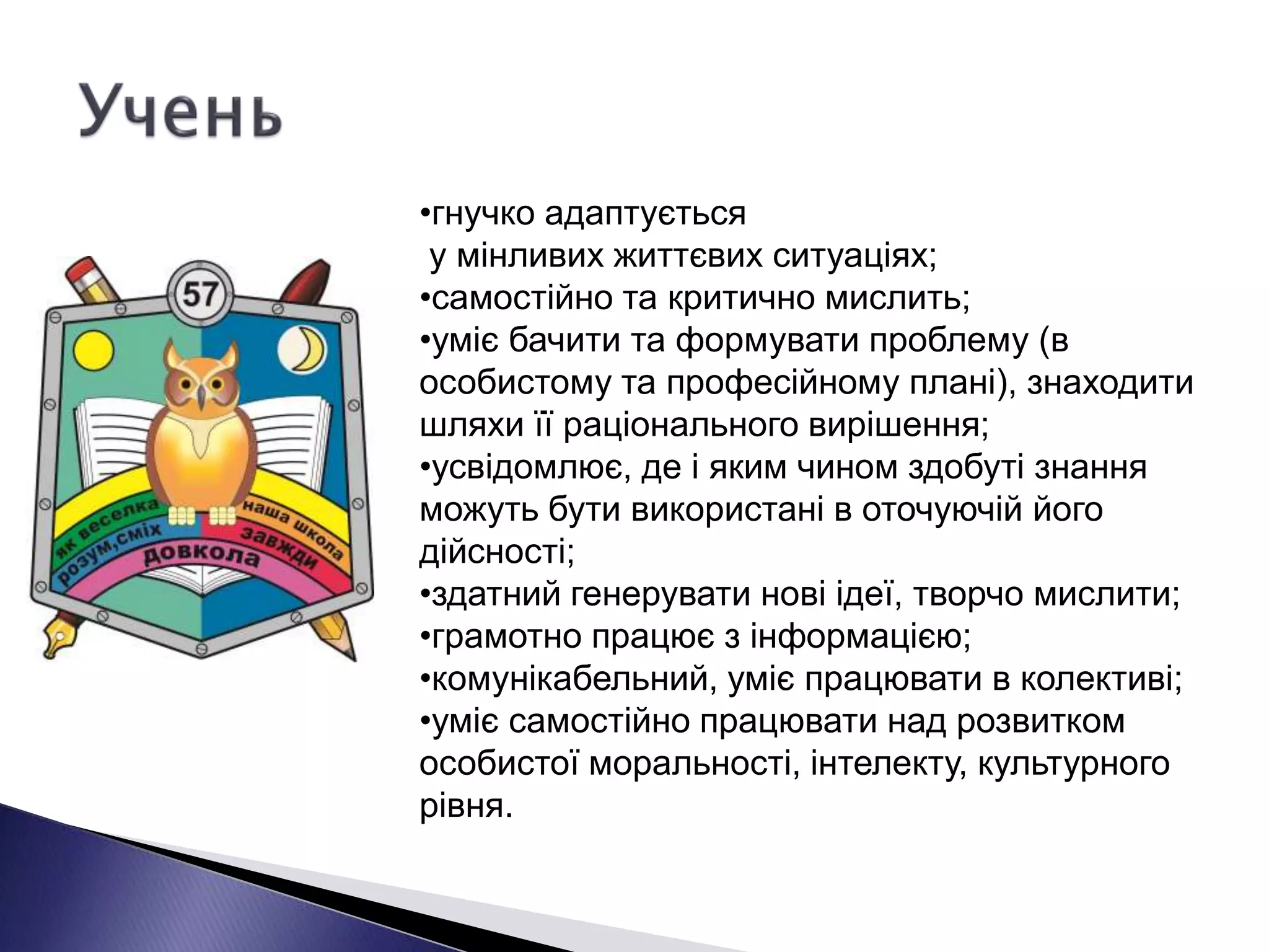 •гнучко адаптується
у мінливих життєвих ситуаціях;
•самостійно та критично мислить;
•уміє бачити та формувати проблему (в
особистому та професійному плані), знаходити
шляхи її раціонального вирішення;
•усвідомлює, де і яким чином здобуті знання
можуть бути використані в оточуючій його
дійсності;
•здатний генерувати нові ідеї, творчо мислити;
•грамотно працює з інформацією;
•комунікабельний, уміє працювати в колективі;
•уміє самостійно працювати над розвитком
особистої моральності, інтелекту, культурного
рівня.
 