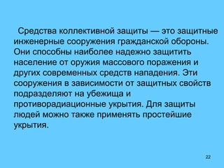 22
Средства коллективной защиты — это защитные
инженерные сооружения гражданской обороны.
Они способны наиболее надежно защитить
население от оружия массового поражения и
других современных средств нападения. Эти
сооружения в зависимости от защитных свойств
подразделяют на убежища и
противорадиационные укрытия. Для защиты
людей можно также применять простейшие
укрытия.
 