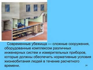 24
Современные убежища — сложные сооружения,
оборудованные комплексом различных
инженерных систем и измерительных приборов,
которые должны обеспечить нормативные условия
жизнеобитания людей в течение расчетного
времени.
 