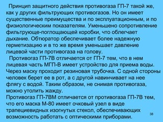 38
Принцип защитного действия противогаза ГП-7 такой же,
как у других фильтрующих противогазов. Но он имеет
существенные преимущества и по эксплуатационным, и по
физиологическим показателям. Уменьшено сопротивление
фильтрующе-поглощающей коробки, что облегчает
дыхание. Обтюратор обеспечивает более надежную
герметизацию и в то же время уменьшает давление
лицевой части противогаза на голову.
Противогаз ГП-7В отличается от ГП-7 тем, что в нем
лицевая часть МГП-В имеет устройство для приема воды.
Через маску проходит резиновая трубочка. С одной стороны
человек берет ее в рот, а с другой навинчивает на нее
флягу с водой. Таким образом, не снимая противогаза,
можно утолить жажду.
Противогаз ГП-7ВМ отличается от противогаза ГП-7В тем,
что его маска М-80 имеет очковый узел в виде
трапециевидных изогнутых стекол, обеспечивающих
возможность работать с оптическими приборами.
 