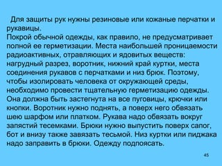 45
Для защиты рук нужны резиновые или кожаные перчатки и
рукавицы.
Покрой обычной одежды, как правило, не предусматривает
полной ее герметизации. Места наибольшей проницаемости
радиоактивных, отравляющих и ядовитых веществ:
нагрудный разрез, воротник, нижний край куртки, места
соединения рукавов с перчатками и низ брюк. Поэтому,
чтобы изолировать человека от окружающей среды,
необходимо провести тщательную герметизацию одежды.
Она должна быть застегнута на все пуговицы, крючки или
кнопки. Воротник нужно поднять, а поверх него обвязать
шею шарфом или платком. Рукава надо обвязать вокруг
запястий тесемками. Брюки нужно выпустить поверх сапог,
бот и внизу также завязать тесьмой. Низ куртки или пиджака
надо заправить в брюки. Одежду подпоясать.
 