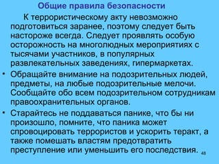 48
Общие правила безопасности
К террористическому акту невозможно
подготовиться заранее, поэтому следует быть
настороже всегда. Следует проявлять особую
осторожность на многолюдных мероприятиях с
тысячами участников, в популярных
развлекательных заведениях, гипермаркетах.
• Обращайте внимание на подозрительных людей,
предметы, на любые подозрительные мелочи.
Сообщайте обо всем подозрительном сотрудникам
правоохранительных органов.
• Старайтесь не поддаваться панике, что бы ни
произошло, помните, что паника может
спровоцировать террористов и ускорить теракт, а
также помешать властям предотвратить
преступление или уменьшить его последствия.
 