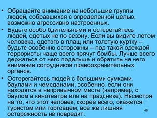 49
• Обращайте внимание на небольшие группы
людей, собравшихся с определенной целью,
возможно агрессивно настроенных.
• Будьте особо бдительными и остерегайтесь
людей, одетых не по сезону. Если вы видите летом
человека, одетого в плащ или толстую куртку –
будьте особенно осторожны – под такой одеждой
террористы чаще всего прячут бомбы. Лучше всего
держаться от него подальше и обратить на него
внимание сотрудников правоохранительных
органов.
• Остерегайтесь людей с большими сумками,
баулами и чемоданами, особенно, если они
находятся в непривычном месте (например, с
баулом в кинотеатре или на празднике). Несмотря
на то, что этот человек, скорее всего, окажется
туристом или торговцем, все же лишняя
осторожность не повредит.
 