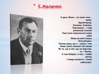 * Є.Маланюк
А десь Вона – не знаю чим –
живе:
Архангород,
Синюха, Скаліве,
Торговиця… І над
розлогим степом
Таке ясне херсонське наше
небо
Нема на світі інших
Батьківщин.
Понад одну, що є – наказ і чин
Нема землі коханої так палко
Як та, що в ній, що не верства,
то – Балка.
А там байрак, а там – горби
могил
І хмари велетні, і синій
небосхил.
 