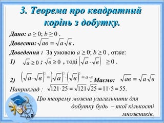 3. Теорема про квадратний3. Теорема про квадратний
корінь з добутку.корінь з добутку.
Дано: а ≥ 0; b ≥ 0 .
Довести: .
Доведення : За умовою а ≥ 0; b ≥ 0 , отже:
1) ; , тоді ≥ 0 .
2) . Маємо:
Наприклад :
Цю теорему можна узагальнити для
добутку будь – якої кількості
множників.10
ваав =
0≥а 0≥в ( )ва ⋅
( ) ( ) ( ) вавава ⋅=⋅=⋅
222
ваав =
.555112512125121 =⋅==⋅
 