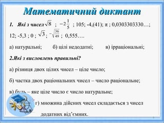 Математичний диктантМатематичний диктант
1. Які з чисел ; ; 105; -4,(41); π ; 0,0303303330…;
12; -5,3 ; 0 ; ; ; 0,555….
а) натуральні; б) цілі недодатні; в) ірраціональні;
2.Які з висловлень правильні?
а) різниця двох цілих чисел – ціле число;
б) частка двох раціональних чисел – число раціональне;
в) будь – яке ціле число є число натуральне;
г) множина дійсних чисел складається з чисел
додатних від’ємних. 6
8
3 49
36
−
5
1
2−
 