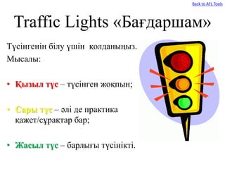 Traffic Lights «Бағдаршам»
Түсінгенін білу үшін қолданыңыз.
Мысалы:
• Қызыл түс – түсінген жоқпын;
• Сары түс – әлі де практика
қажет/сұрақтар бар;
• Жасыл түс – барлығы түсінікті.
Back to AFL Tools
 