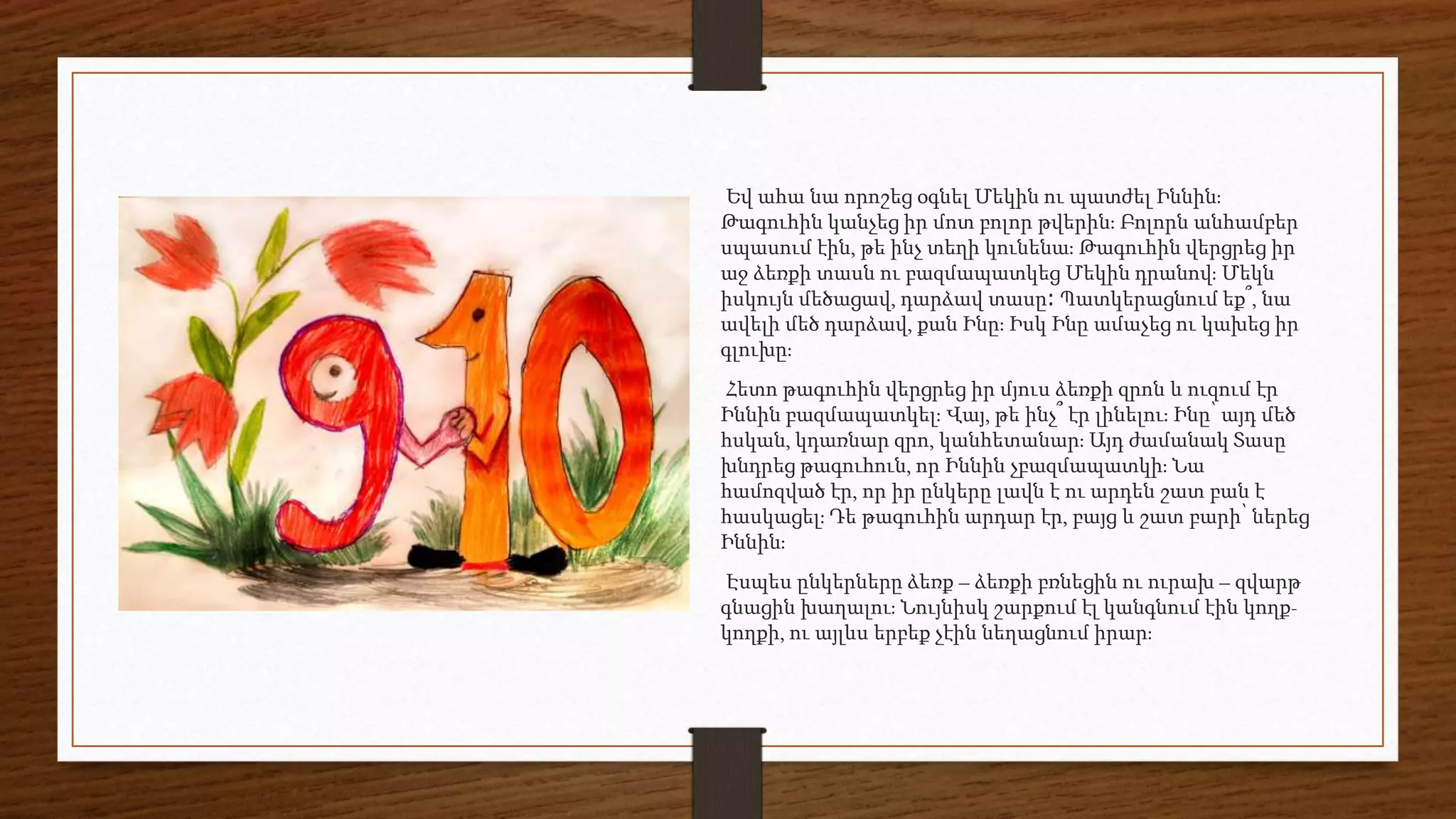 Եվ ահա նա որոշեց օգնել Մեկին ու պատժել Իննին։
Թագուհին կանչեց իր մոտ բոլոր թվերին։ Բոլորն անհամբեր
սպասում էին, թե ինչ տեղի կունենա։ Թագուհին վերցրեց իր
աջ ձեռքի տասն ու բազմապատկեց Մեկին դրանով։ Մեկն
իսկույն մեծացավ, դարձավ տասը։ Պատկերացնում եք՞, նա
ավելի մեծ դարձավ, քան Ինը։ Իսկ Ինը ամաչեց ու կախեց իր
գլուխը։
Հետո թագուհին վերցրեց իր մյուս ձեռքի զրոն և ուզում էր
Իննին բազմապատկել։ Վայ, թե ինչ՞ էր լինելու։ Ինը՝ այդ մեծ
հսկան, կդառնար զրո, կանհետանար։ Այդ ժամանակ Տասը
խնդրեց թագուհուն, որ Իննին չբազմապատկի։ Նա
համոզված էր, որ իր ընկերը լավն է ու արդեն շատ բան է
հասկացել։ Դե թագուհին արդար էր, բայց և շատ բարի՝ ներեց
Իննին։
Էսպես ընկերները ձեռք – ձեռքի բռնեցին ու ուրախ – զվարթ
գնացին խաղալու։ Նույնիսկ շարքում էլ կանգնում էին կողք-
կողքի, ու այլևս երբեք չէին նեղացնում իրար։
 