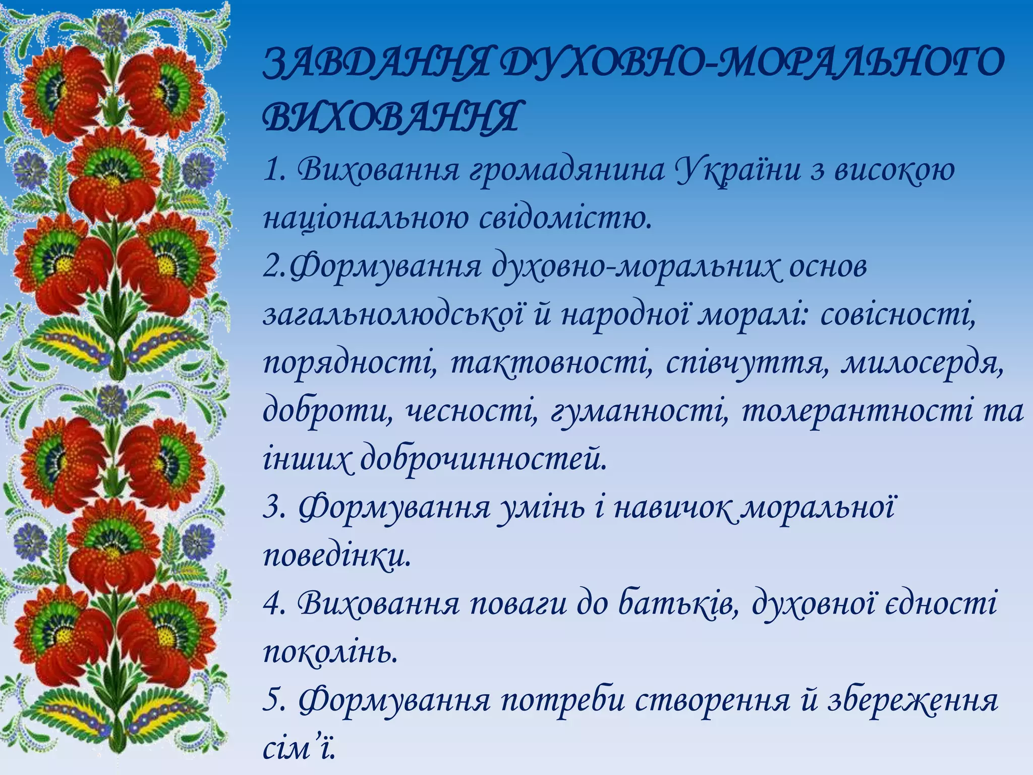 ЗАВДАННЯ ДУХОВНО-МОРАЛЬНОГО
ВИХОВАННЯ
1. Виховання громадянина України з високою
національною свідомістю.
2.Формування духовно-моральних основ
загальнолюдської й народної моралі: совісності,
порядності, тактовності, співчуття, милосердя,
доброти, чесності, гуманності, толерантності та
інших доброчинностей.
3. Формування умінь і навичок моральної
поведінки.
4. Виховання поваги до батьків, духовної єдності
поколінь.
5. Формування потреби створення й збереження
сім’ї.
 