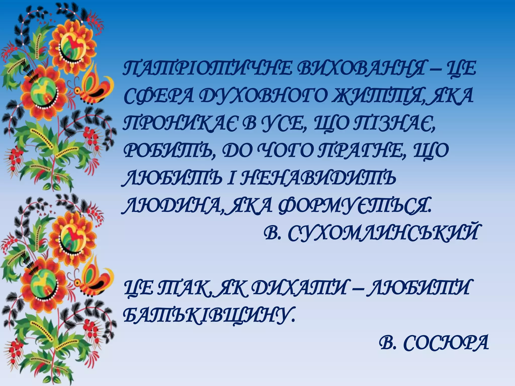 ПАТРІОТИЧНЕ ВИХОВАННЯ – ЦЕ
СФЕРА ДУХОВНОГО ЖИТТЯ, ЯКА
ПРОНИКАЄ В УСЕ, ЩО ПІЗНАЄ,
РОБИТЬ, ДО ЧОГО ПРАГНЕ, ЩО
ЛЮБИТЬ І НЕНАВИДИТЬ
ЛЮДИНА, ЯКА ФОРМУЄТЬСЯ.
В. СУХОМЛИНСЬКИЙ
ЦЕ ТАК, ЯК ДИХАТИ – ЛЮБИТИ
БАТЬКІВЩИНУ.
В. СОСЮРА
 